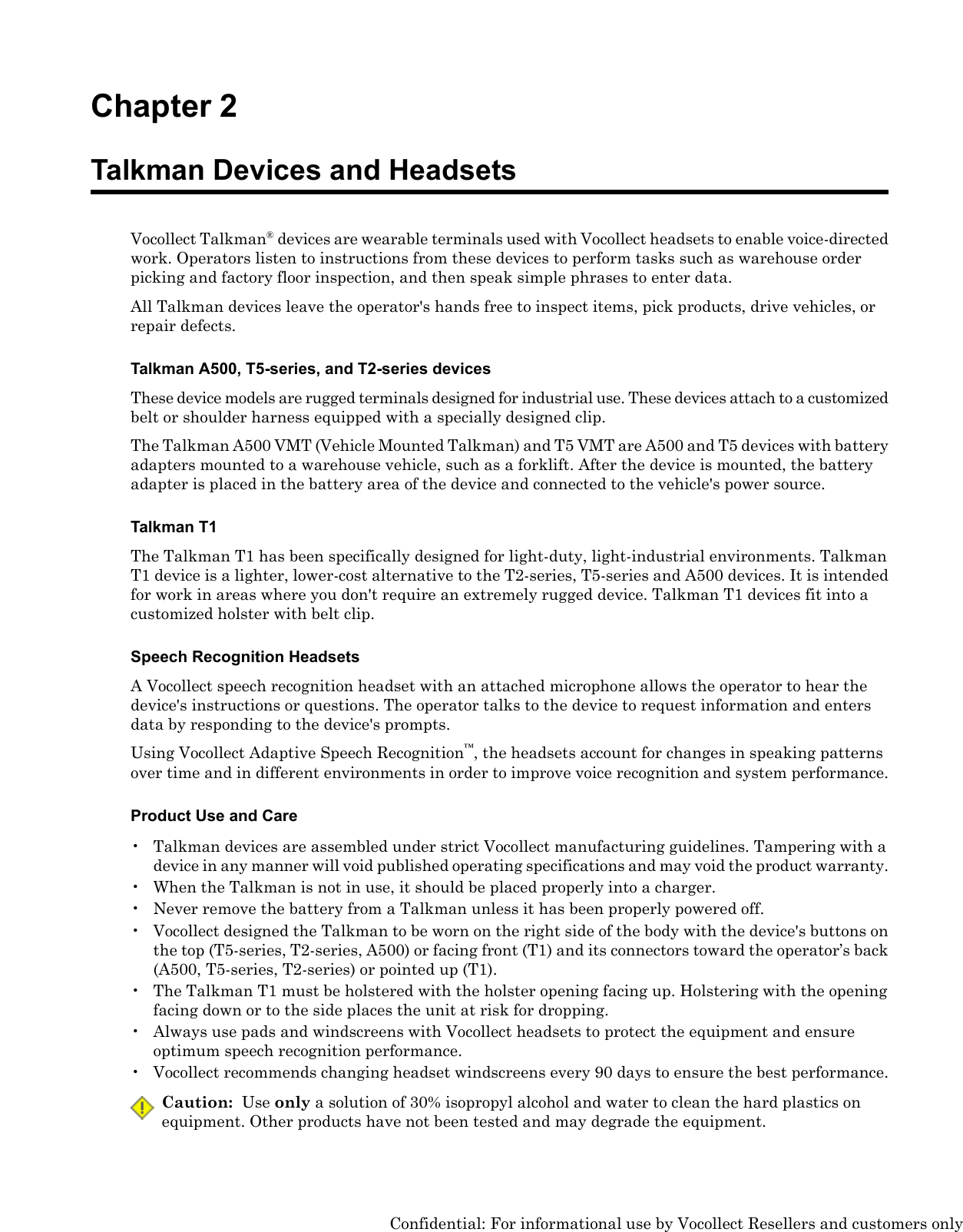 Chapter 2Talkman Devices and HeadsetsVocollect Talkman®devices are wearable terminals used with Vocollect headsets to enable voice-directedwork. Operators listen to instructions from these devices to perform tasks such as warehouse orderpicking and factory floor inspection, and then speak simple phrases to enter data.All Talkman devices leave the operator&apos;s hands free to inspect items, pick products, drive vehicles, orrepair defects.Talkman A500, T5-series, and T2-series devicesThese device models are rugged terminals designed for industrial use. These devices attach to a customizedbelt or shoulder harness equipped with a specially designed clip.The Talkman A500 VMT (Vehicle Mounted Talkman) and T5 VMT are A500 and T5 devices with batteryadapters mounted to a warehouse vehicle, such as a forklift. After the device is mounted, the batteryadapter is placed in the battery area of the device and connected to the vehicle&apos;s power source.Talkman T1The Talkman T1 has been specifically designed for light-duty, light-industrial environments. TalkmanT1 device is a lighter, lower-cost alternative to the T2-series, T5-series and A500 devices. It is intendedfor work in areas where you don&apos;t require an extremely rugged device. Talkman T1 devices fit into acustomized holster with belt clip.Speech Recognition HeadsetsA Vocollect speech recognition headset with an attached microphone allows the operator to hear thedevice&apos;s instructions or questions. The operator talks to the device to request information and entersdata by responding to the device&apos;s prompts.Using Vocollect Adaptive Speech Recognition™, the headsets account for changes in speaking patternsover time and in different environments in order to improve voice recognition and system performance.Product Use and Care• Talkman devices are assembled under strict Vocollect manufacturing guidelines. Tampering with adevice in any manner will void published operating specifications and may void the product warranty.• When the Talkman is not in use, it should be placed properly into a charger.• Never remove the battery from a Talkman unless it has been properly powered off.• Vocollect designed the Talkman to be worn on the right side of the body with the device&apos;s buttons onthe top (T5-series, T2-series, A500) or facing front (T1) and its connectors toward the operator’s back(A500, T5-series, T2-series) or pointed up (T1).• The Talkman T1 must be holstered with the holster opening facing up. Holstering with the openingfacing down or to the side places the unit at risk for dropping.• Always use pads and windscreens with Vocollect headsets to protect the equipment and ensureoptimum speech recognition performance.• Vocollect recommends changing headset windscreens every 90 days to ensure the best performance.Caution: Use only a solution of 30% isopropyl alcohol and water to clean the hard plastics onequipment. Other products have not been tested and may degrade the equipment.Confidential: For informational use by Vocollect Resellers and customers only