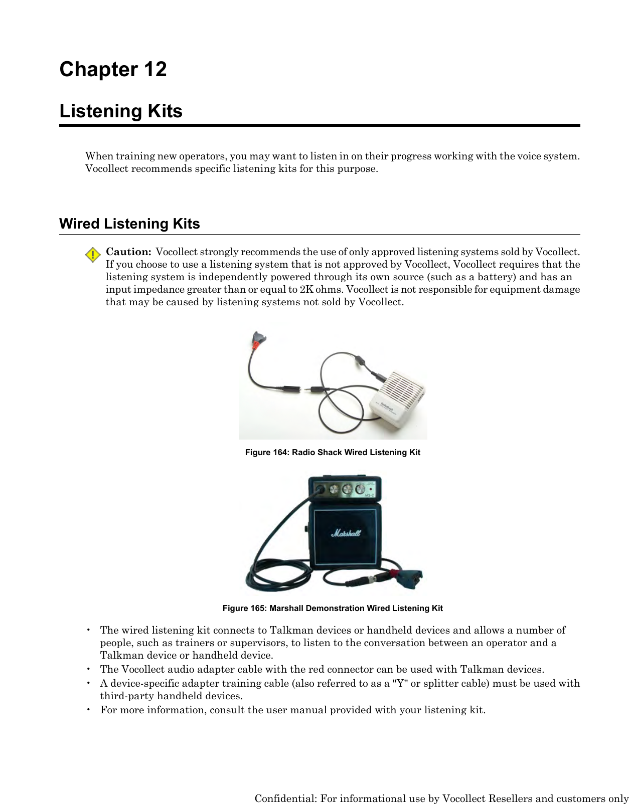 Chapter 12Listening KitsWhen training new operators, you may want to listen in on their progress working with the voice system.Vocollect recommends specific listening kits for this purpose.Wired Listening KitsCaution: Vocollect strongly recommends the use of only approved listening systems sold by Vocollect.If you choose to use a listening system that is not approved by Vocollect, Vocollect requires that thelistening system is independently powered through its own source (such as a battery) and has aninput impedance greater than or equal to 2K ohms. Vocollect is not responsible for equipment damagethat may be caused by listening systems not sold by Vocollect.Figure 164: Radio Shack Wired Listening KitFigure 165: Marshall Demonstration Wired Listening Kit• The wired listening kit connects to Talkman devices or handheld devices and allows a number ofpeople, such as trainers or supervisors, to listen to the conversation between an operator and aTalkman device or handheld device.• The Vocollect audio adapter cable with the red connector can be used with Talkman devices.• A device-specific adapter training cable (also referred to as a &quot;Y&quot; or splitter cable) must be used withthird-party handheld devices.• For more information, consult the user manual provided with your listening kit.Confidential: For informational use by Vocollect Resellers and customers only