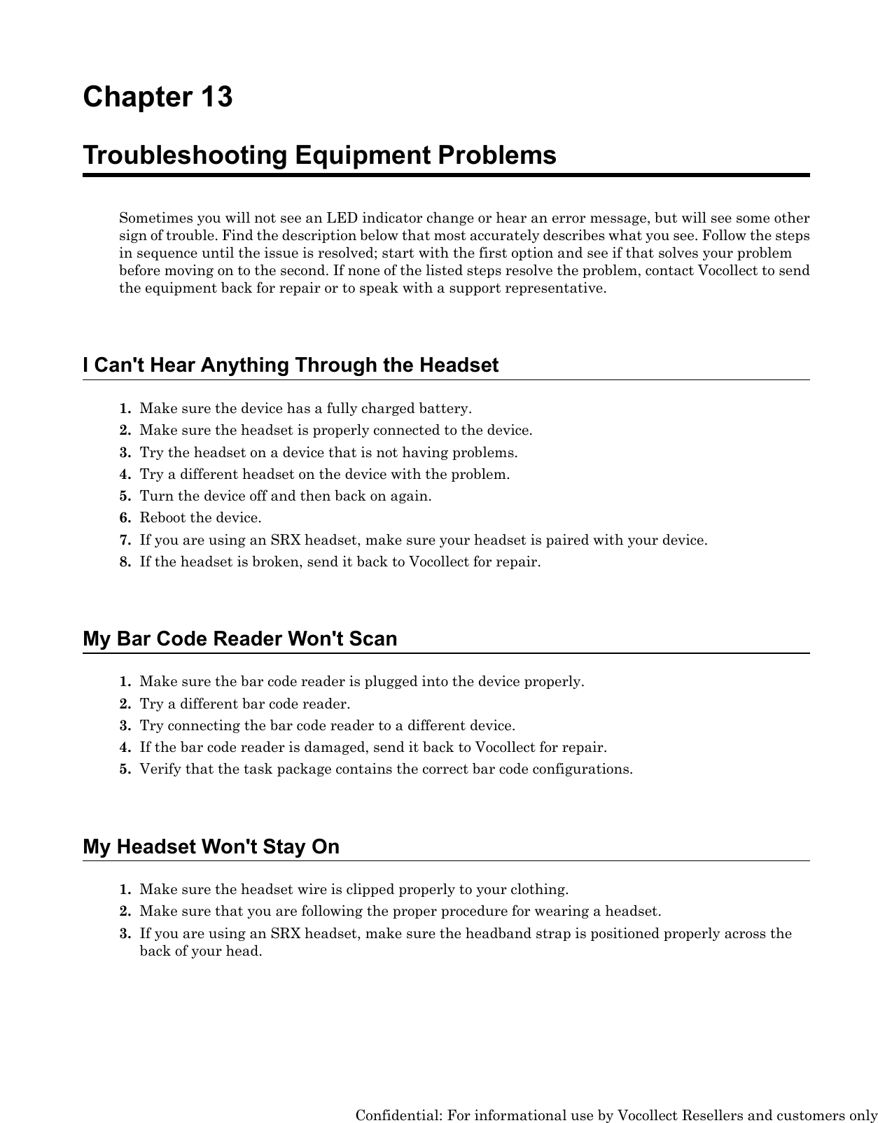 Chapter 13Troubleshooting Equipment ProblemsSometimes you will not see an LED indicator change or hear an error message, but will see some othersign of trouble. Find the description below that most accurately describes what you see. Follow the stepsin sequence until the issue is resolved; start with the first option and see if that solves your problembefore moving on to the second. If none of the listed steps resolve the problem, contact Vocollect to sendthe equipment back for repair or to speak with a support representative.I Can&apos;t Hear Anything Through the Headset1. Make sure the device has a fully charged battery.2. Make sure the headset is properly connected to the device.3. Try the headset on a device that is not having problems.4. Try a different headset on the device with the problem.5. Turn the device off and then back on again.6. Reboot the device.7. If you are using an SRX headset, make sure your headset is paired with your device.8. If the headset is broken, send it back to Vocollect for repair.My Bar Code Reader Won&apos;t Scan1. Make sure the bar code reader is plugged into the device properly.2. Try a different bar code reader.3. Try connecting the bar code reader to a different device.4. If the bar code reader is damaged, send it back to Vocollect for repair.5. Verify that the task package contains the correct bar code configurations.My Headset Won&apos;t Stay On1. Make sure the headset wire is clipped properly to your clothing.2. Make sure that you are following the proper procedure for wearing a headset.3. If you are using an SRX headset, make sure the headband strap is positioned properly across theback of your head.Confidential: For informational use by Vocollect Resellers and customers only