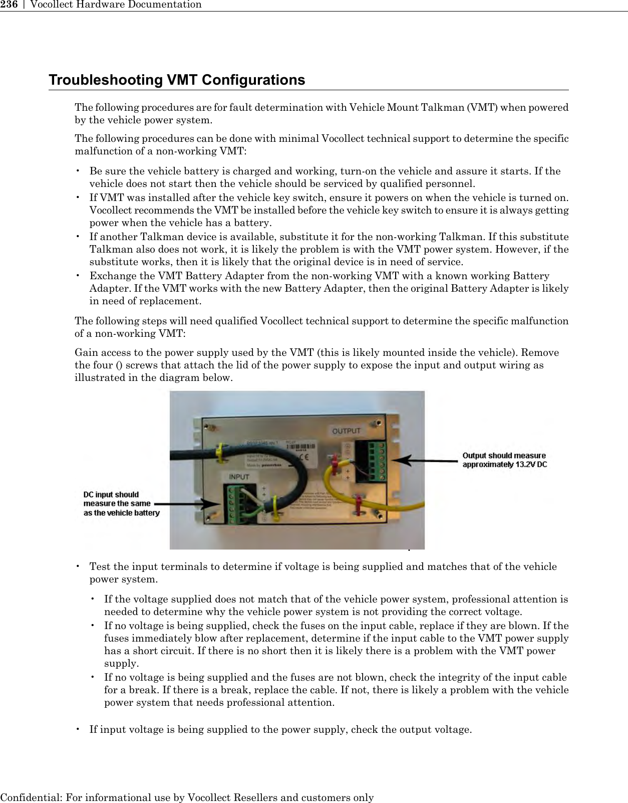 Troubleshooting VMT ConfigurationsThe following procedures are for fault determination with Vehicle Mount Talkman (VMT) when poweredby the vehicle power system.The following procedures can be done with minimal Vocollect technical support to determine the specificmalfunction of a non-working VMT:• Be sure the vehicle battery is charged and working, turn-on the vehicle and assure it starts. If thevehicle does not start then the vehicle should be serviced by qualified personnel.• If VMT was installed after the vehicle key switch, ensure it powers on when the vehicle is turned on.Vocollect recommends the VMT be installed before the vehicle key switch to ensure it is always gettingpower when the vehicle has a battery.• If another Talkman device is available, substitute it for the non-working Talkman. If this substituteTalkman also does not work, it is likely the problem is with the VMT power system. However, if thesubstitute works, then it is likely that the original device is in need of service.• Exchange the VMT Battery Adapter from the non-working VMT with a known working BatteryAdapter. If the VMT works with the new Battery Adapter, then the original Battery Adapter is likelyin need of replacement.The following steps will need qualified Vocollect technical support to determine the specific malfunctionof a non-working VMT:Gain access to the power supply used by the VMT (this is likely mounted inside the vehicle). Removethe four () screws that attach the lid of the power supply to expose the input and output wiring asillustrated in the diagram below.• Test the input terminals to determine if voltage is being supplied and matches that of the vehiclepower system.• If the voltage supplied does not match that of the vehicle power system, professional attention isneeded to determine why the vehicle power system is not providing the correct voltage.• If no voltage is being supplied, check the fuses on the input cable, replace if they are blown. If thefuses immediately blow after replacement, determine if the input cable to the VMT power supplyhas a short circuit. If there is no short then it is likely there is a problem with the VMT powersupply.• If no voltage is being supplied and the fuses are not blown, check the integrity of the input cablefor a break. If there is a break, replace the cable. If not, there is likely a problem with the vehiclepower system that needs professional attention.• If input voltage is being supplied to the power supply, check the output voltage.Confidential: For informational use by Vocollect Resellers and customers only236 | Vocollect Hardware Documentation