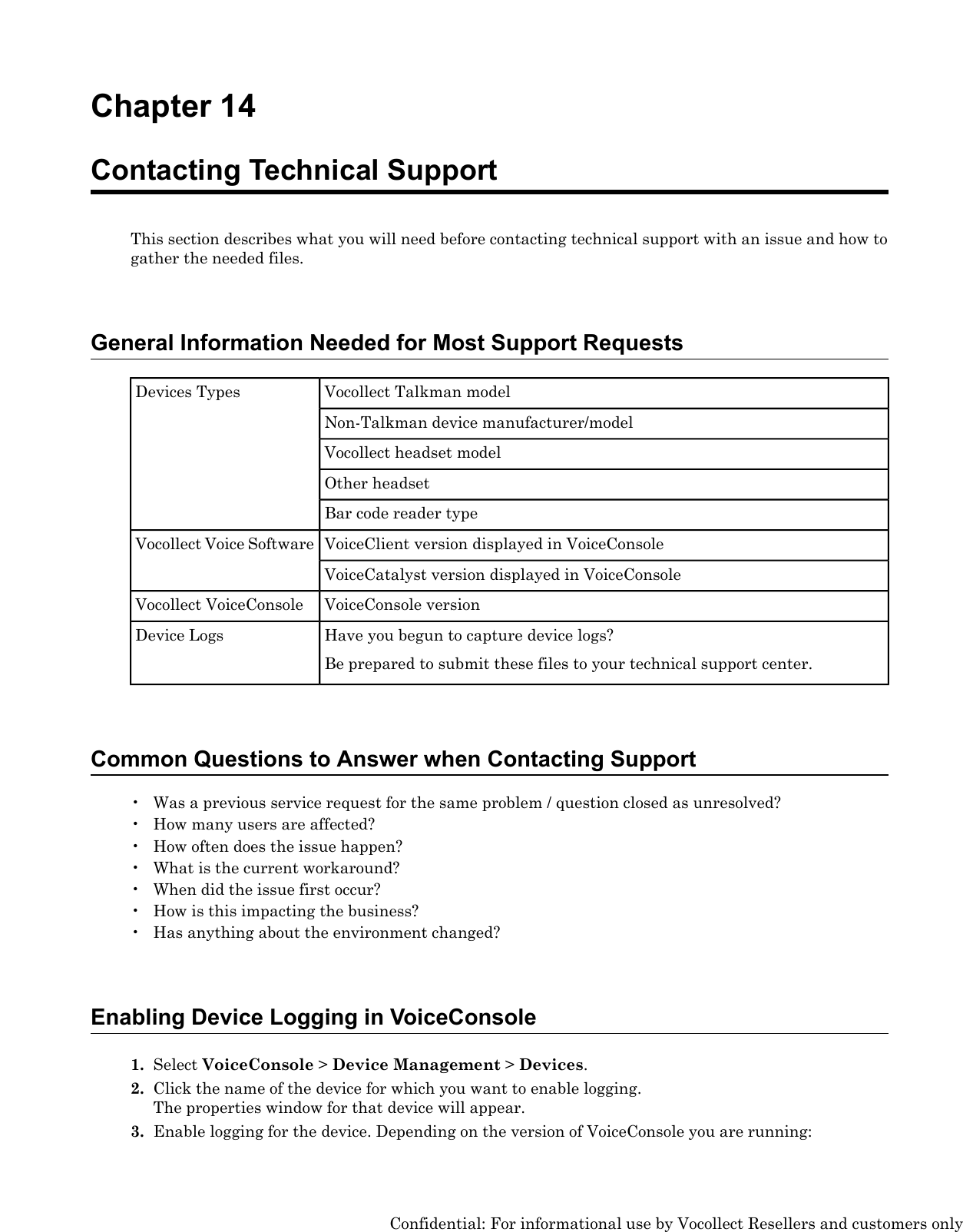 Chapter 14Contacting Technical SupportThis section describes what you will need before contacting technical support with an issue and how togather the needed files.General Information Needed for Most Support RequestsVocollect Talkman modelDevices TypesNon-Talkman device manufacturer/modelVocollect headset modelOther headsetBar code reader typeVoiceClient version displayed in VoiceConsoleVocollect Voice SoftwareVoiceCatalyst version displayed in VoiceConsoleVoiceConsole versionVocollect VoiceConsoleHave you begun to capture device logs?Be prepared to submit these files to your technical support center.Device LogsCommon Questions to Answer when Contacting Support• Was a previous service request for the same problem / question closed as unresolved?• How many users are affected?• How often does the issue happen?• What is the current workaround?• When did the issue first occur?• How is this impacting the business?• Has anything about the environment changed?Enabling Device Logging in VoiceConsole1. Select VoiceConsole &gt;Device Management &gt;Devices.2. Click the name of the device for which you want to enable logging.The properties window for that device will appear.3. Enable logging for the device. Depending on the version of VoiceConsole you are running:Confidential: For informational use by Vocollect Resellers and customers only