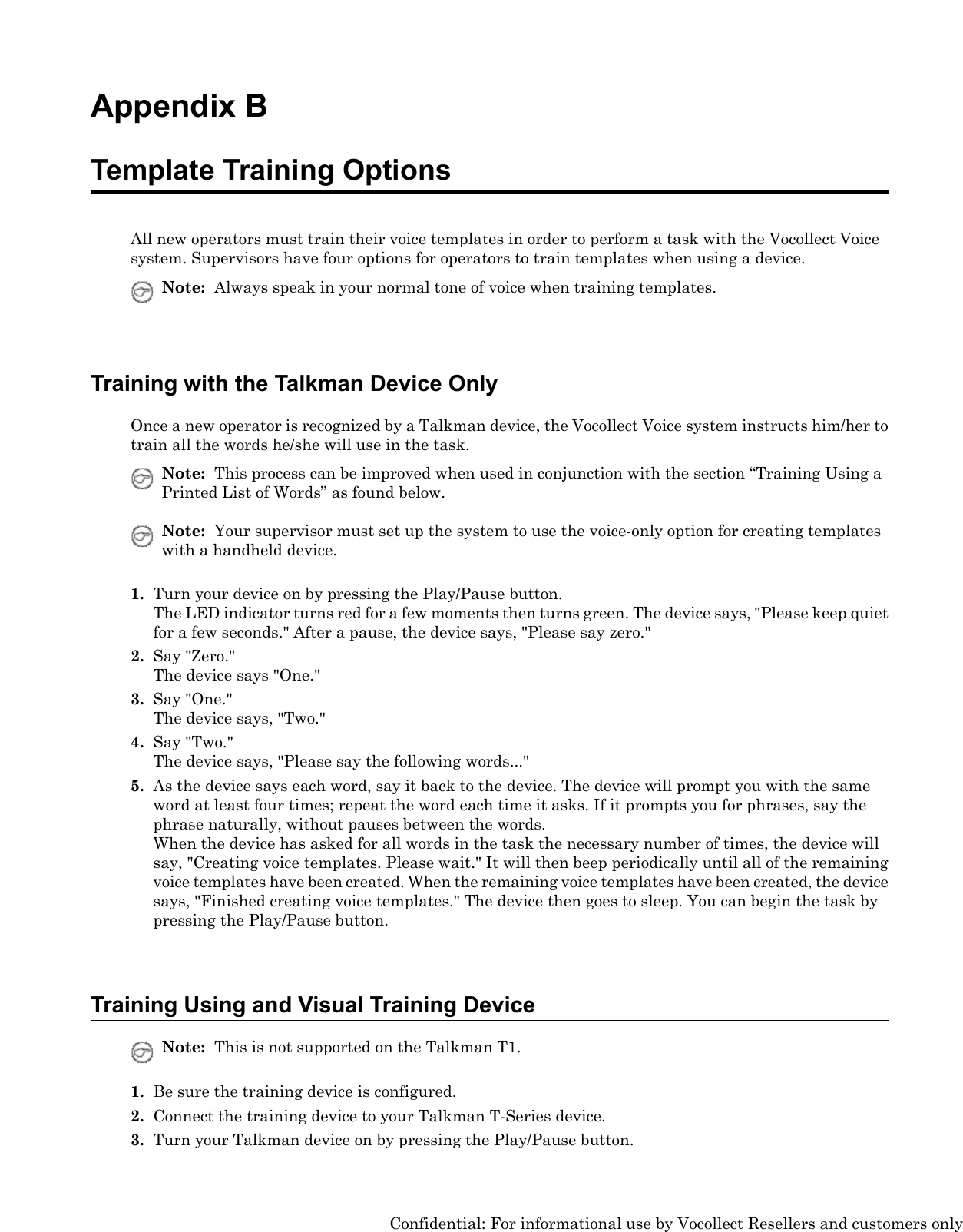 Appendix BTemplate Training OptionsAll new operators must train their voice templates in order to perform a task with the Vocollect Voicesystem. Supervisors have four options for operators to train templates when using a device.Note: Always speak in your normal tone of voice when training templates.Training with the Talkman Device OnlyOnce a new operator is recognized by a Talkman device, the Vocollect Voice system instructs him/her totrain all the words he/she will use in the task.Note: This process can be improved when used in conjunction with the section “Training Using aPrinted List of Words” as found below.Note: Your supervisor must set up the system to use the voice-only option for creating templateswith a handheld device.1. Turn your device on by pressing the Play/Pause button.The LED indicator turns red for a few moments then turns green. The device says, &quot;Please keep quietfor a few seconds.&quot; After a pause, the device says, &quot;Please say zero.&quot;2. Say &quot;Zero.&quot;The device says &quot;One.&quot;3. Say &quot;One.&quot;The device says, &quot;Two.&quot;4. Say &quot;Two.&quot;The device says, &quot;Please say the following words...&quot;5. As the device says each word, say it back to the device. The device will prompt you with the sameword at least four times; repeat the word each time it asks. If it prompts you for phrases, say thephrase naturally, without pauses between the words.When the device has asked for all words in the task the necessary number of times, the device willsay, &quot;Creating voice templates. Please wait.&quot; It will then beep periodically until all of the remainingvoice templates have been created. When the remaining voice templates have been created, the devicesays, &quot;Finished creating voice templates.&quot; The device then goes to sleep. You can begin the task bypressing the Play/Pause button.Training Using and Visual Training DeviceNote: This is not supported on the Talkman T1.1. Be sure the training device is configured.2. Connect the training device to your Talkman T-Series device.3. Turn your Talkman device on by pressing the Play/Pause button.Confidential: For informational use by Vocollect Resellers and customers only