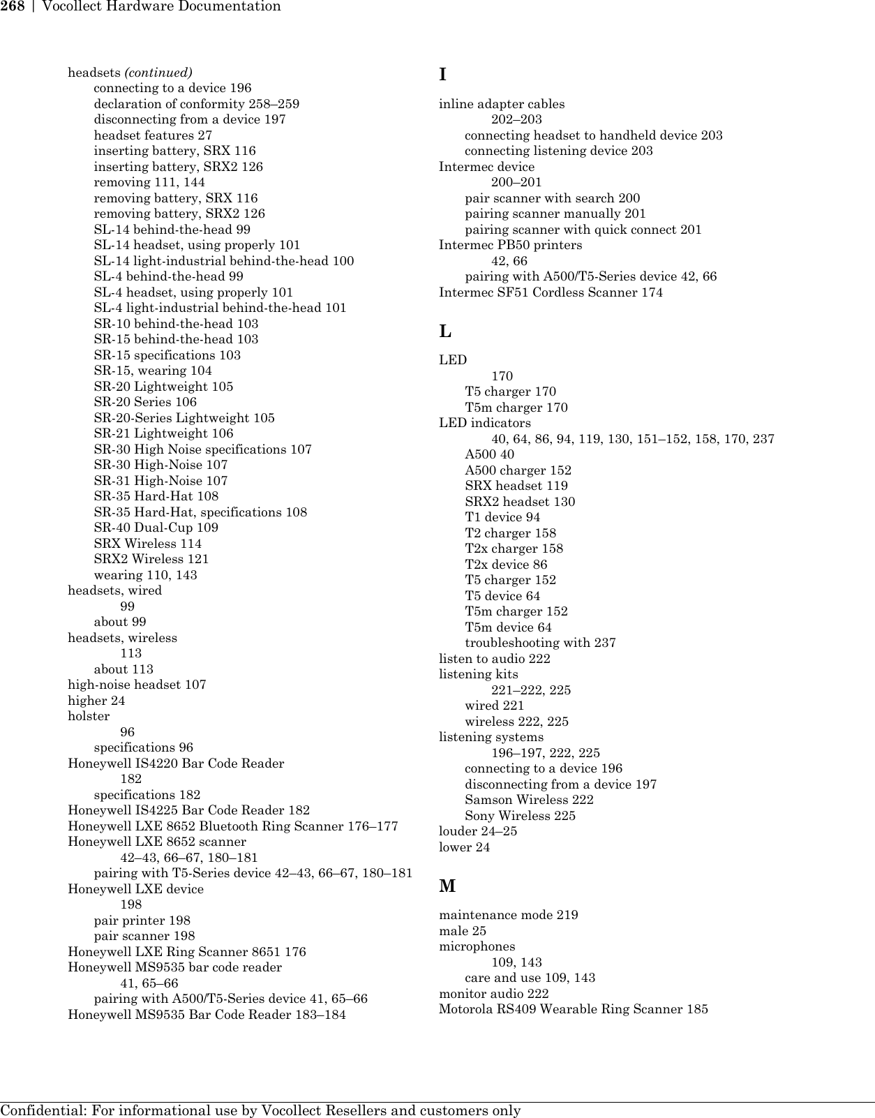headsets (continued)connecting to a device 196declaration of conformity 258–259disconnecting from a device 197headset features 27inserting battery, SRX 116inserting battery, SRX2 126removing 111, 144removing battery, SRX 116removing battery, SRX2 126SL-14 behind-the-head 99SL-14 headset, using properly 101SL-14 light-industrial behind-the-head 100SL-4 behind-the-head 99SL-4 headset, using properly 101SL-4 light-industrial behind-the-head 101SR-10 behind-the-head 103SR-15 behind-the-head 103SR-15 specifications 103SR-15, wearing 104SR-20 Lightweight 105SR-20 Series 106SR-20-Series Lightweight 105SR-21 Lightweight 106SR-30 High Noise specifications 107SR-30 High-Noise 107SR-31 High-Noise 107SR-35 Hard-Hat 108SR-35 Hard-Hat, specifications 108SR-40 Dual-Cup 109SRX Wireless 114SRX2 Wireless 121wearing 110, 143headsets, wired99about 99headsets, wireless113about 113high-noise headset 107higher 24holster96specifications 96Honeywell IS4220 Bar Code Reader182specifications 182Honeywell IS4225 Bar Code Reader 182Honeywell LXE 8652 Bluetooth Ring Scanner 176–177Honeywell LXE 8652 scanner42–43, 66–67, 180–181pairing with T5-Series device 42–43, 66–67, 180–181Honeywell LXE device198pair printer 198pair scanner 198Honeywell LXE Ring Scanner 8651 176Honeywell MS9535 bar code reader41, 65–66pairing with A500/T5-Series device 41, 65–66Honeywell MS9535 Bar Code Reader 183–184Iinline adapter cables202–203connecting headset to handheld device 203connecting listening device 203Intermec device200–201pair scanner with search 200pairing scanner manually 201pairing scanner with quick connect 201Intermec PB50 printers42, 66pairing with A500/T5-Series device 42, 66Intermec SF51 Cordless Scanner 174LLED170T5 charger 170T5m charger 170LED indicators40, 64, 86, 94, 119, 130, 151–152, 158, 170, 237A500 40A500 charger 152SRX headset 119SRX2 headset 130T1 device 94T2 charger 158T2x charger 158T2x device 86T5 charger 152T5 device 64T5m charger 152T5m device 64troubleshooting with 237listen to audio 222listening kits221–222, 225wired 221wireless 222, 225listening systems196–197, 222, 225connecting to a device 196disconnecting from a device 197Samson Wireless 222Sony Wireless 225louder 24–25lower 24Mmaintenance mode 219male 25microphones109, 143care and use 109, 143monitor audio 222Motorola RS409 Wearable Ring Scanner 185Confidential: For informational use by Vocollect Resellers and customers only268 | Vocollect Hardware Documentation