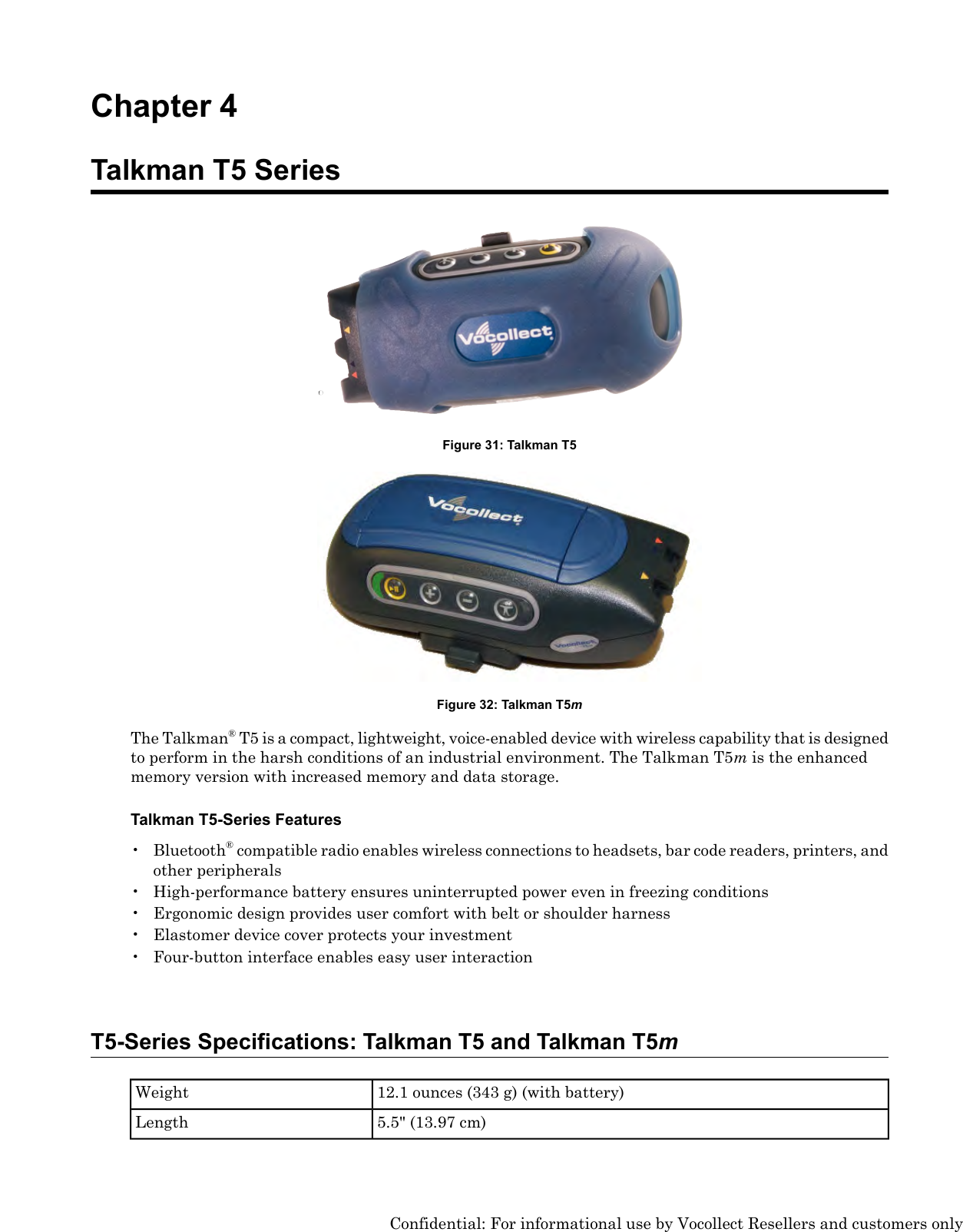 Chapter 4Talkman T5 SeriesFigure 31: Talkman T5Figure 32: Talkman T5mThe Talkman®T5 is a compact, lightweight, voice-enabled device with wireless capability that is designedto perform in the harsh conditions of an industrial environment. The Talkman T5mis the enhancedmemory version with increased memory and data storage.Talkman T5-Series Features• Bluetooth®compatible radio enables wireless connections to headsets, bar code readers, printers, andother peripherals• High-performance battery ensures uninterrupted power even in freezing conditions• Ergonomic design provides user comfort with belt or shoulder harness• Elastomer device cover protects your investment• Four-button interface enables easy user interactionT5-Series Specifications: Talkman T5 and Talkman T5m12.1 ounces (343 g) (with battery)Weight5.5&quot; (13.97 cm)LengthConfidential: For informational use by Vocollect Resellers and customers only