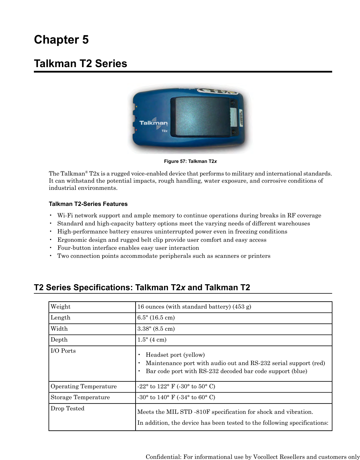Chapter 5Talkman T2 SeriesFigure 57: Talkman T2xThe Talkman®T2x is a rugged voice-enabled device that performs to military and international standards.It can withstand the potential impacts, rough handling, water exposure, and corrosive conditions ofindustrial environments.Talkman T2-Series Features• Wi-Fi network support and ample memory to continue operations during breaks in RF coverage• Standard and high-capacity battery options meet the varying needs of different warehouses• High-performance battery ensures uninterrupted power even in freezing conditions• Ergonomic design and rugged belt clip provide user comfort and easy access• Four-button interface enables easy user interaction• Two connection points accommodate peripherals such as scanners or printersT2 Series Specifications: Talkman T2xand Talkman T216 ounces (with standard battery) (453 g)Weight6.5&quot; (16.5 cm)Length3.38&quot; (8.5 cm)Width1.5&quot; (4 cm)DepthI/O Ports • Headset port (yellow)• Maintenance port with audio out and RS-232 serial support (red)• Bar code port with RS-232 decoded bar code support (blue)-22° to 122° F (-30° to 50° C)Operating Temperature-30° to 140° F (-34° to 60° C)Storage TemperatureMeets the MIL STD -810F specification for shock and vibration.Drop TestedIn addition, the device has been tested to the following specifications:Confidential: For informational use by Vocollect Resellers and customers only