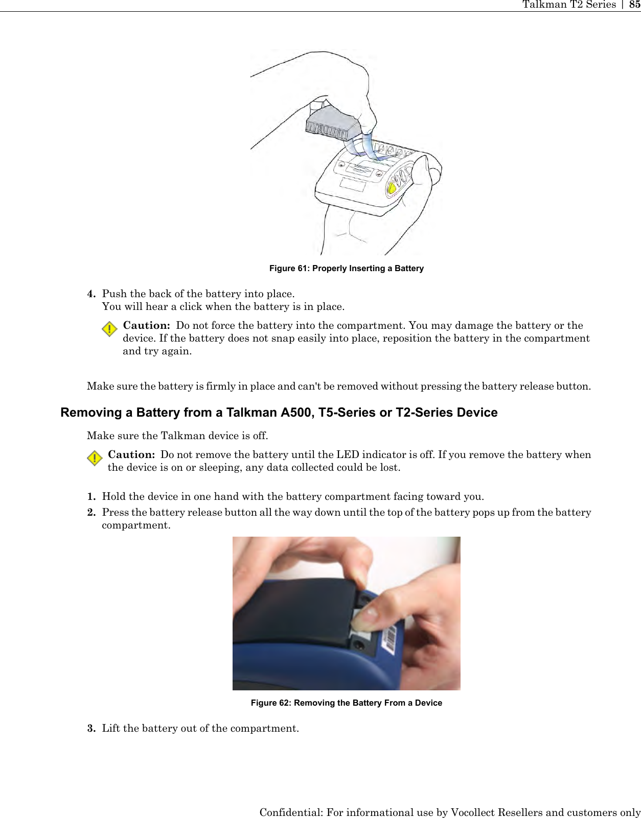 Figure 61: Properly Inserting a Battery4. Push the back of the battery into place.You will hear a click when the battery is in place.Caution: Do not force the battery into the compartment. You may damage the battery or thedevice. If the battery does not snap easily into place, reposition the battery in the compartmentand try again.Make sure the battery is firmly in place and can&apos;t be removed without pressing the battery release button.Removing a Battery from a Talkman A500, T5-Series or T2-Series DeviceMake sure the Talkman device is off.Caution: Do not remove the battery until the LED indicator is off. If you remove the battery whenthe device is on or sleeping, any data collected could be lost.1. Hold the device in one hand with the battery compartment facing toward you.2. Press the battery release button all the way down until the top of the battery pops up from the batterycompartment.Figure 62: Removing the Battery From a Device3. Lift the battery out of the compartment.Confidential: For informational use by Vocollect Resellers and customers onlyTalkman T2 Series | 85