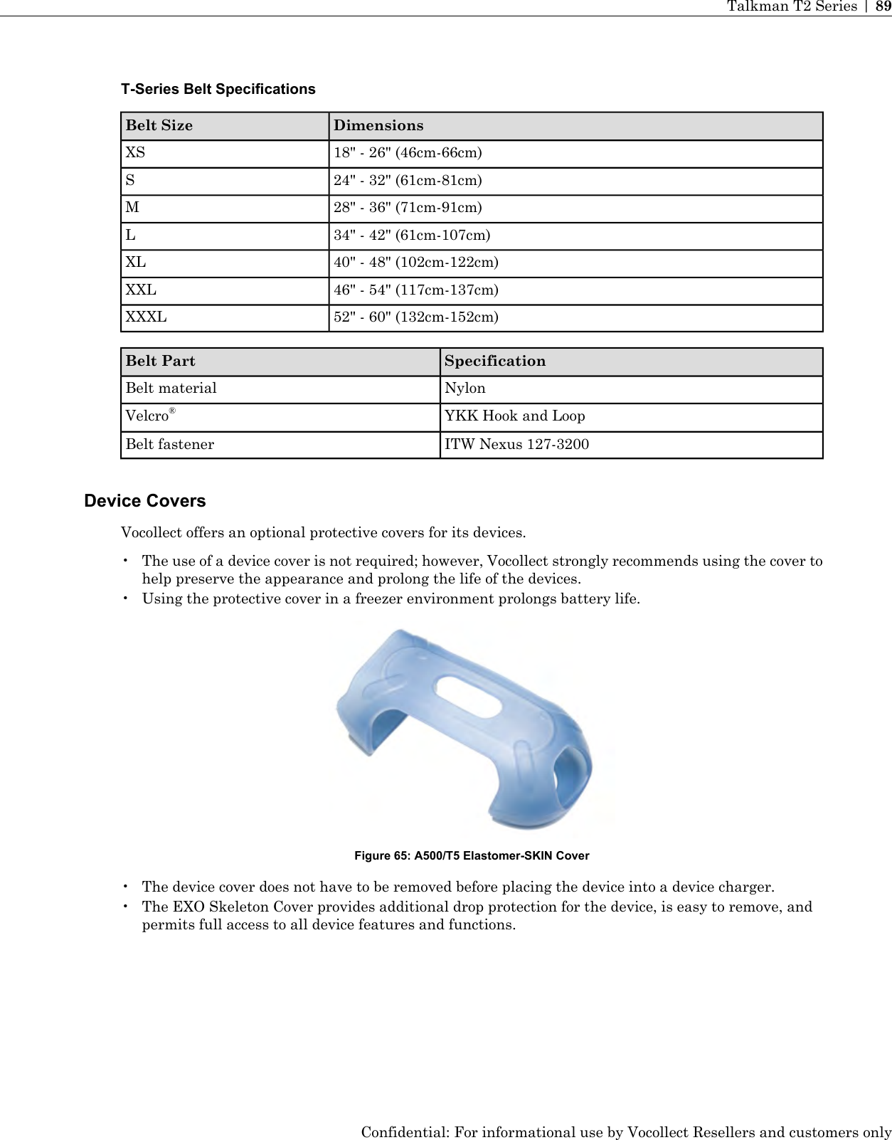 T-Series Belt SpecificationsDimensionsBelt Size18&quot; - 26&quot; (46cm-66cm)XS24&quot; - 32&quot; (61cm-81cm)S28&quot; - 36&quot; (71cm-91cm)M34&quot; - 42&quot; (61cm-107cm)L40&quot; - 48&quot; (102cm-122cm)XL46&quot; - 54&quot; (117cm-137cm)XXL52&quot; - 60&quot; (132cm-152cm)XXXLSpecificationBelt PartNylonBelt materialYKK Hook and LoopVelcro®ITW Nexus 127-3200Belt fastenerDevice CoversVocollect offers an optional protective covers for its devices.• The use of a device cover is not required; however, Vocollect strongly recommends using the cover tohelp preserve the appearance and prolong the life of the devices.• Using the protective cover in a freezer environment prolongs battery life.Figure 65: A500/T5 Elastomer-SKIN Cover• The device cover does not have to be removed before placing the device into a device charger.• The EXO Skeleton Cover provides additional drop protection for the device, is easy to remove, andpermits full access to all device features and functions.Confidential: For informational use by Vocollect Resellers and customers onlyTalkman T2 Series | 89