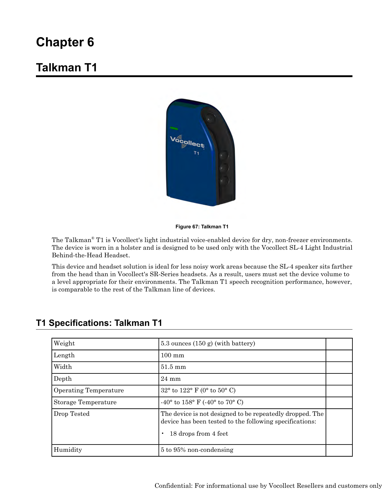 Chapter 6Talkman T1Figure 67: Talkman T1The Talkman®T1 is Vocollect&apos;s light industrial voice-enabled device for dry, non-freezer environments.The device is worn in a holster and is designed to be used only with the Vocollect SL-4 Light IndustrialBehind-the-Head Headset.This device and headset solution is ideal for less noisy work areas because the SL-4 speaker sits fartherfrom the head than in Vocollect&apos;s SR-Series headsets. As a result, users must set the device volume toa level appropriate for their environments. The Talkman T1 speech recognition performance, however,is comparable to the rest of the Talkman line of devices.T1 Specifications: Talkman T15.3 ounces (150 g) (with battery)Weight100 mmLength51.5 mmWidth24 mmDepth32° to 122° F (0° to 50° C)Operating Temperature-40° to 158° F (-40° to 70° C)Storage TemperatureThe device is not designed to be repeatedly dropped. Thedevice has been tested to the following specifications:Drop Tested• 18 drops from 4 feet5 to 95% non-condensingHumidityConfidential: For informational use by Vocollect Resellers and customers only