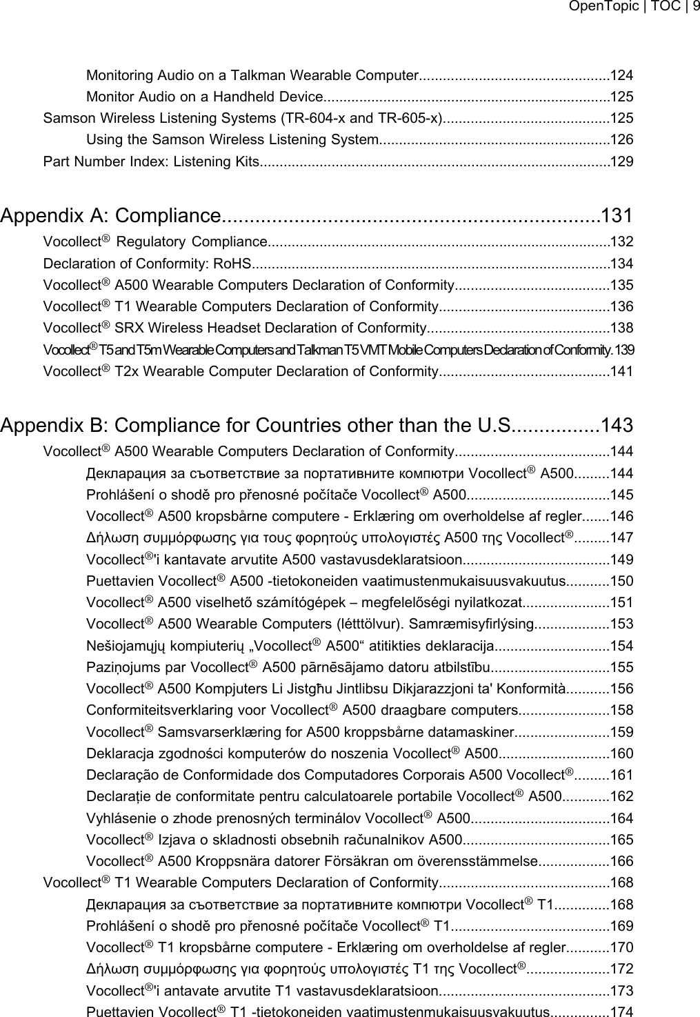 Monitoring Audio on a Talkman Wearable Computer................................................124Monitor Audio on a Handheld Device........................................................................125Samson Wireless Listening Systems (TR-604-x and TR-605-x)..........................................125Using the Samson Wireless Listening System..........................................................126Part Number Index: Listening Kits........................................................................................129Appendix A: Compliance....................................................................131Vocollect®Regulatory Compliance......................................................................................132Declaration of Conformity: RoHS..........................................................................................134Vocollect®A500 Wearable Computers Declaration of Conformity.......................................135Vocollect®T1 Wearable Computers Declaration of Conformity...........................................136Vocollect®SRX Wireless Headset Declaration of Conformity..............................................138Vocollect®T5andT5mWearableComputersand Talkman T5 VMT Mobile Computers Declaration of Conformity.139Vocollect®T2x Wearable Computer Declaration of Conformity...........................................141Appendix B: Compliance for Countries other than the U.S................143Vocollect®A500 Wearable Computers Declaration of Conformity.......................................144Декларация за съответствие за портативните компютри Vocollect®A500.........144Prohlášení o shodě pro přenosné počítače Vocollect®A500....................................145Vocollect®A500 kropsbårne computere - Erklæring om overholdelse af regler.......146Δήλωση συμμόρφωσης για τους φορητούς υπολογιστές Α500 της Vocollect®.........147Vocollect®&apos;i kantavate arvutite A500 vastavusdeklaratsioon.....................................149Puettavien Vocollect®A500 -tietokoneiden vaatimustenmukaisuusvakuutus...........150Vocollect®A500 viselhető számítógépek – megfelelőségi nyilatkozat......................151Vocollect®A500 Wearable Computers (létttölvur). Samræmisyfirlýsing...................153Nešiojamųjų kompiuterių „Vocollect®A500“ atitikties deklaracija.............................154Paziņojums par Vocollect®A500 pārnēsājamo datoru atbilstību..............................155Vocollect®A500 Kompjuters Li Jistgħu Jintlibsu Dikjarazzjoni ta&apos; Konformità...........156Conformiteitsverklaring voor Vocollect®A500 draagbare computers.......................158Vocollect®Samsvarserklæring for A500 kroppsbårne datamaskiner........................159Deklaracja zgodności komputerów do noszenia Vocollect®A500............................160Declaração de Conformidade dos Computadores Corporais A500 Vocollect®.........161Declaraţie de conformitate pentru calculatoarele portabile Vocollect®A500............162Vyhlásenie o zhode prenosných terminálov Vocollect®A500...................................164Vocollect®Izjava o skladnosti obsebnih računalnikov A500.....................................165Vocollect®A500 Kroppsnära datorer Försäkran om överensstämmelse..................166Vocollect®T1 Wearable Computers Declaration of Conformity...........................................168Декларация за съответствие за портативните компютри Vocollect®T1..............168Prohlášení o shodě pro přenosné počítače Vocollect®T1........................................169Vocollect®T1 kropsbårne computere - Erklæring om overholdelse af regler...........170Δήλωση συμμόρφωσης για φορητούς υπολογιστές Τ1 της Vocollect®.....................172Vocollect®&apos;i antavate arvutite T1 vastavusdeklaratsioon...........................................173Puettavien Vocollect®T1 -tietokoneiden vaatimustenmukaisuusvakuutus...............174OpenTopic | TOC | 9