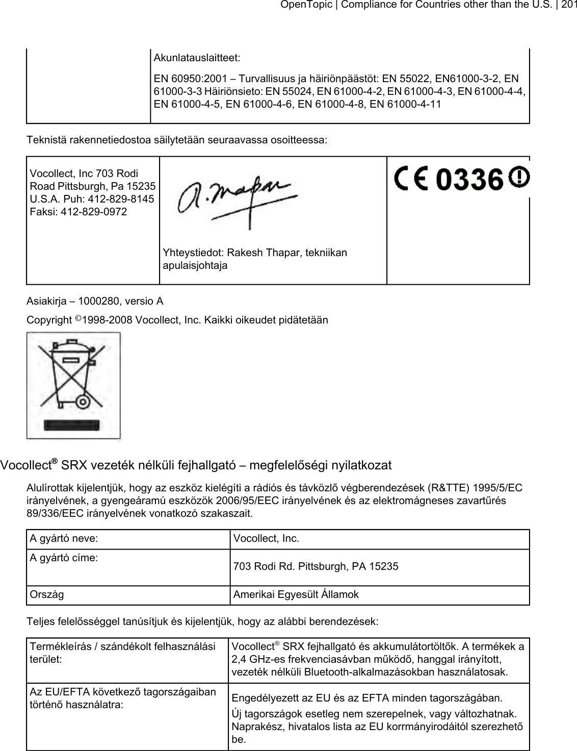 Akunlatauslaitteet:EN 60950:2001 – Turvallisuus ja häiriönpäästöt: EN 55022, EN61000-3-2, EN61000-3-3 Häiriönsieto: EN 55024, EN 61000-4-2, EN 61000-4-3, EN 61000-4-4,EN 61000-4-5, EN 61000-4-6, EN 61000-4-8, EN 61000-4-11Teknistä rakennetiedostoa säilytetään seuraavassa osoitteessa:Vocollect, Inc 703 RodiRoad Pittsburgh, Pa 15235U.S.A. Puh: 412-829-8145Faksi: 412-829-0972Yhteystiedot: Rakesh Thapar, tekniikanapulaisjohtajaAsiakirja – 1000280, versio ACopyright ©1998-2008 Vocollect, Inc. Kaikki oikeudet pidätetäänVocollect®SRX vezeték nélküli fejhallgató – megfelelőségi nyilatkozatAlulírottak kijelentjük, hogy az eszköz kielégíti a rádiós és távközlő végberendezések (R&amp;TTE) 1995/5/ECirányelvének, a gyengeáramú eszközök 2006/95/EEC irányelvének és az elektromágneses zavartűrés89/336/EEC irányelvének vonatkozó szakaszait.Vocollect, Inc.A gyártó neve:703 Rodi Rd. Pittsburgh, PA 15235A gyártó címe:Amerikai Egyesült ÁllamokOrszágTeljes felelősséggel tanúsítjuk és kijelentjük, hogy az alábbi berendezések:Vocollect®SRX fejhallgató és akkumulátortöltők. A termékek a2,4 GHz-es frekvenciasávban működő, hanggal irányított,vezeték nélküli Bluetooth-alkalmazásokban használatosak.Termékleírás / szándékolt felhasználásiterület:Engedélyezett az EU és az EFTA minden tagországában.Az EU/EFTA következő tagországaibantörténő használatra: Új tagországok esetleg nem szerepelnek, vagy változhatnak.Naprakész, hivatalos lista az EU korrmányirodáitól szerezhetőbe.OpenTopic | Compliance for Countries other than the U.S. | 201