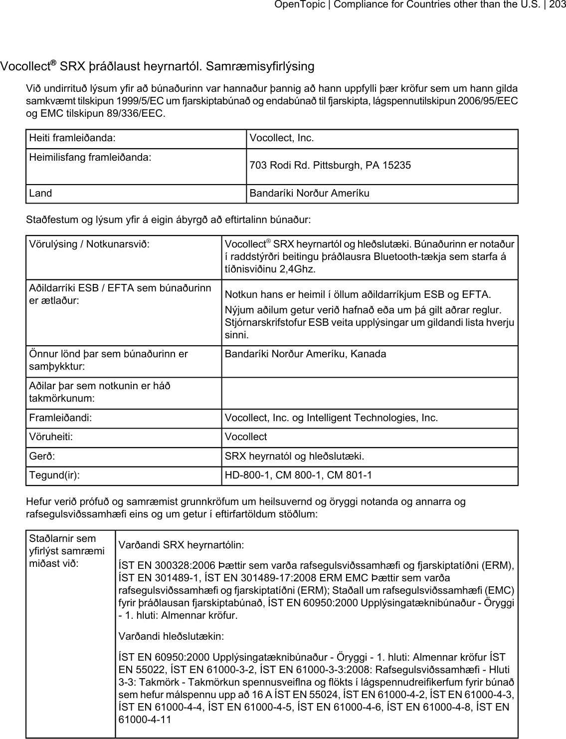 Vocollect®SRX þráðlaust heyrnartól. SamræmisyfirlýsingVið undirrituð lýsum yfir að búnaðurinn var hannaður þannig að hann uppfylli þær kröfur sem um hann gildasamkvæmt tilskipun 1999/5/EC um fjarskiptabúnað og endabúnað til fjarskipta, lágspennutilskipun 2006/95/EECog EMC tilskipun 89/336/EEC.Vocollect, Inc.Heiti framleiðanda:703 Rodi Rd. Pittsburgh, PA 15235Heimilisfang framleiðanda:Bandaríki Norður AmeríkuLandStaðfestum og lýsum yfir á eigin ábyrgð að eftirtalinn búnaður:Vocollect®SRX heyrnartól og hleðslutæki. Búnaðurinn er notaðurí raddstýrðri beitingu þráðlausra Bluetooth-tækja sem starfa átíðnisviðinu 2,4Ghz.Vörulýsing / Notkunarsvið:Notkun hans er heimil í öllum aðildarríkjum ESB og EFTA.Aðildarríki ESB / EFTA sem búnaðurinner ætlaður: Nýjum aðilum getur verið hafnað eða um þá gilt aðrar reglur.Stjórnarskrifstofur ESB veita upplýsingar um gildandi lista hverjusinni.Bandaríki Norður Ameríku, KanadaÖnnur lönd þar sem búnaðurinn ersamþykktur:Aðilar þar sem notkunin er háðtakmörkunum:Vocollect, Inc. og Intelligent Technologies, Inc.Framleiðandi:VocollectVöruheiti:SRX heyrnatól og hleðslutæki.Gerð:HD-800-1, CM 800-1, CM 801-1Tegund(ir):Hefur verið prófuð og samræmist grunnkröfum um heilsuvernd og öryggi notanda og annarra ografsegulsviðssamhæfi eins og um getur í eftirfartöldum stöðlum:Varðandi SRX heyrnartólin:Staðlarnir semyfirlýst samræmimiðast við: ÍST EN 300328:2006 Þættir sem varða rafsegulsviðssamhæfi og fjarskiptatíðni (ERM),ÍST EN 301489-1, ÍST EN 301489-17:2008 ERM EMC Þættir sem varðarafsegulsviðssamhæfi og fjarskiptatíðni (ERM); Staðall um rafsegulsviðssamhæfi (EMC)fyrir þráðlausan fjarskiptabúnað, ÍST EN 60950:2000 Upplýsingatæknibúnaður - Öryggi- 1. hluti: Almennar kröfur.Varðandi hleðslutækin:ÍST EN 60950:2000 Upplýsingatæknibúnaður - Öryggi - 1. hluti: Almennar kröfur ÍSTEN 55022, ÍST EN 61000-3-2, ÍST EN 61000-3-3:2008: Rafsegulsviðssamhæfi - Hluti3-3: Takmörk - Takmörkun spennusveiflna og flökts í lágspennudreifikerfum fyrir búnaðsem hefur málspennu upp að 16 A ÍST EN 55024, ÍST EN 61000-4-2, ÍST EN 61000-4-3,ÍST EN 61000-4-4, ÍST EN 61000-4-5, ÍST EN 61000-4-6, ÍST EN 61000-4-8, ÍST EN61000-4-11OpenTopic | Compliance for Countries other than the U.S. | 203