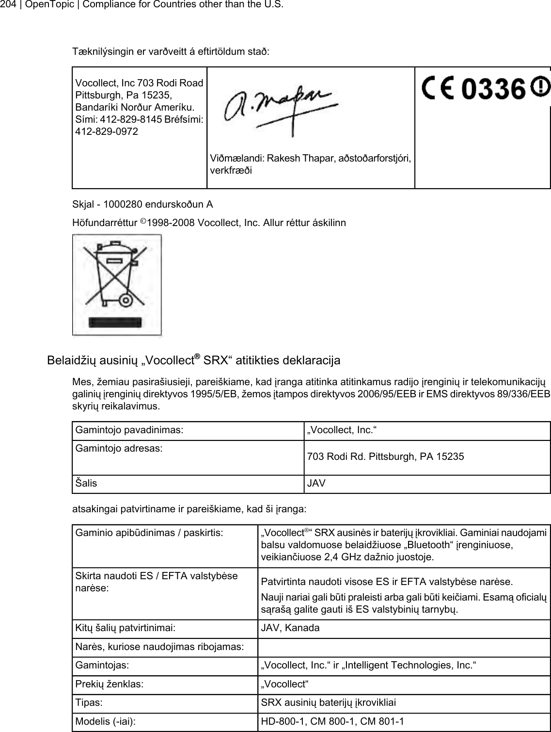 Tæknilýsingin er varðveitt á eftirtöldum stað:Vocollect, Inc 703 Rodi RoadPittsburgh, Pa 15235,Bandaríki Norður Ameríku.Sími: 412-829-8145 Bréfsími:412-829-0972Viðmælandi: Rakesh Thapar, aðstoðarforstjóri,verkfræðiSkjal - 1000280 endurskoðun AHöfundarréttur ©1998-2008 Vocollect, Inc. Allur réttur áskilinnBelaidžių ausinių „Vocollect®SRX“ atitikties deklaracijaMes, žemiau pasirašiusieji, pareiškiame, kad įranga atitinka atitinkamus radijo įrenginių ir telekomunikacijųgalinių įrenginių direktyvos 1995/5/EB, žemos įtampos direktyvos 2006/95/EEB ir EMS direktyvos 89/336/EEBskyrių reikalavimus.„Vocollect, Inc.“Gamintojo pavadinimas:703 Rodi Rd. Pittsburgh, PA 15235Gamintojo adresas:JAVŠalisatsakingai patvirtiname ir pareiškiame, kad ši įranga:„Vocollect®“ SRX ausinės ir baterijų įkrovikliai. Gaminiai naudojamibalsu valdomuose belaidžiuose „Bluetooth“ įrenginiuose,veikiančiuose 2,4 GHz dažnio juostoje.Gaminio apibūdinimas / paskirtis:Patvirtinta naudoti visose ES ir EFTA valstybėse narėse.Skirta naudoti ES / EFTA valstybėsenarėse: Nauji nariai gali būti praleisti arba gali būti keičiami. Esamą oficialųsąrašą galite gauti iš ES valstybinių tarnybų.JAV, KanadaKitų šalių patvirtinimai:Narės, kuriose naudojimas ribojamas:„Vocollect, Inc.“ ir „Intelligent Technologies, Inc.“Gamintojas:„Vocollect“Prekių ženklas:SRX ausinių baterijų įkrovikliaiTipas:HD-800-1, CM 800-1, CM 801-1Modelis (-iai):204 | OpenTopic | Compliance for Countries other than the U.S.