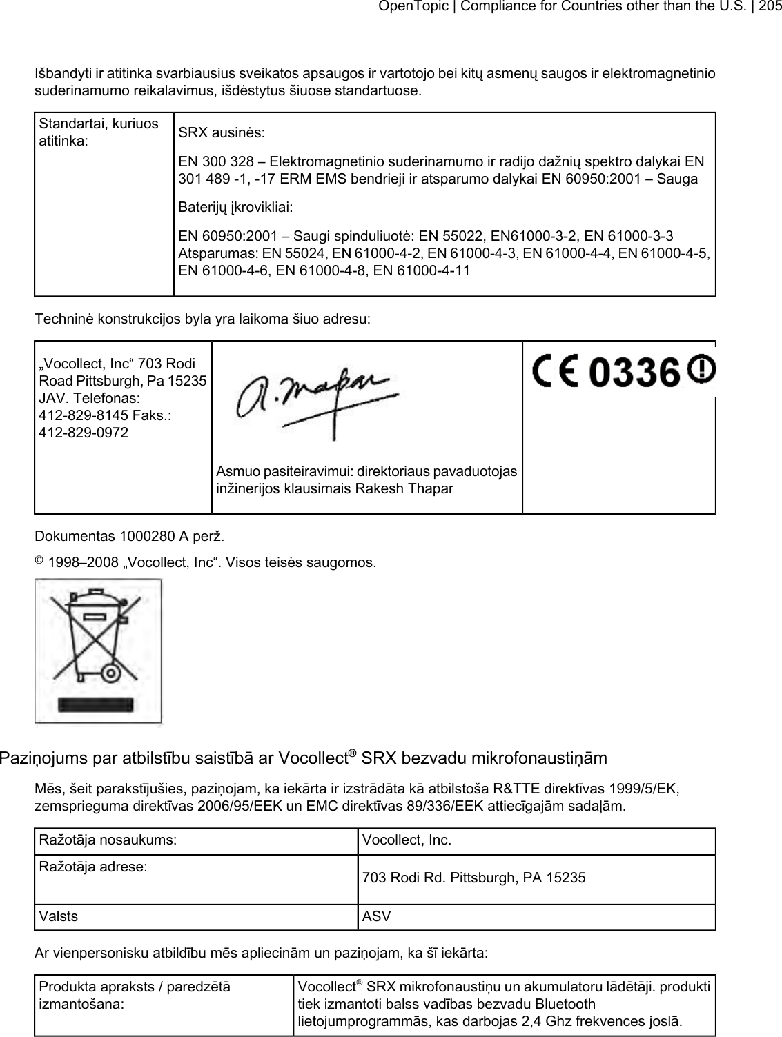 Išbandyti ir atitinka svarbiausius sveikatos apsaugos ir vartotojo bei kitų asmenų saugos ir elektromagnetiniosuderinamumo reikalavimus, išdėstytus šiuose standartuose.SRX ausinės:Standartai, kuriuosatitinka:EN 300 328 – Elektromagnetinio suderinamumo ir radijo dažnių spektro dalykai EN301 489 -1, -17 ERM EMS bendrieji ir atsparumo dalykai EN 60950:2001 – SaugaBaterijų įkrovikliai:EN 60950:2001 – Saugi spinduliuotė: EN 55022, EN61000-3-2, EN 61000-3-3Atsparumas: EN 55024, EN 61000-4-2, EN 61000-4-3, EN 61000-4-4, EN 61000-4-5,EN 61000-4-6, EN 61000-4-8, EN 61000-4-11Techninė konstrukcijos byla yra laikoma šiuo adresu:„Vocollect, Inc“ 703 RodiRoad Pittsburgh, Pa 15235JAV. Telefonas:412-829-8145 Faks.:412-829-0972Asmuo pasiteiravimui: direktoriaus pavaduotojasinžinerijos klausimais Rakesh ThaparDokumentas 1000280 A perž.©1998–2008 „Vocollect, Inc“. Visos teisės saugomos.Paziņojums par atbilstību saistībā ar Vocollect®SRX bezvadu mikrofonaustiņāmMēs, šeit parakstījušies, paziņojam, ka iekārta ir izstrādāta kā atbilstoša R&amp;TTE direktīvas 1999/5/EK,zemsprieguma direktīvas 2006/95/EEK un EMC direktīvas 89/336/EEK attiecīgajām sadaļām.Vocollect, Inc.Ražotāja nosaukums:703 Rodi Rd. Pittsburgh, PA 15235Ražotāja adrese:ASVValstsAr vienpersonisku atbildību mēs apliecinām un paziņojam, ka šī iekārta:Vocollect®SRX mikrofonaustiņu un akumulatoru lādētāji. produktitiek izmantoti balss vadības bezvadu Bluetoothlietojumprogrammās, kas darbojas 2,4 Ghz frekvences joslā.Produkta apraksts / paredzētāizmantošana:OpenTopic | Compliance for Countries other than the U.S. | 205