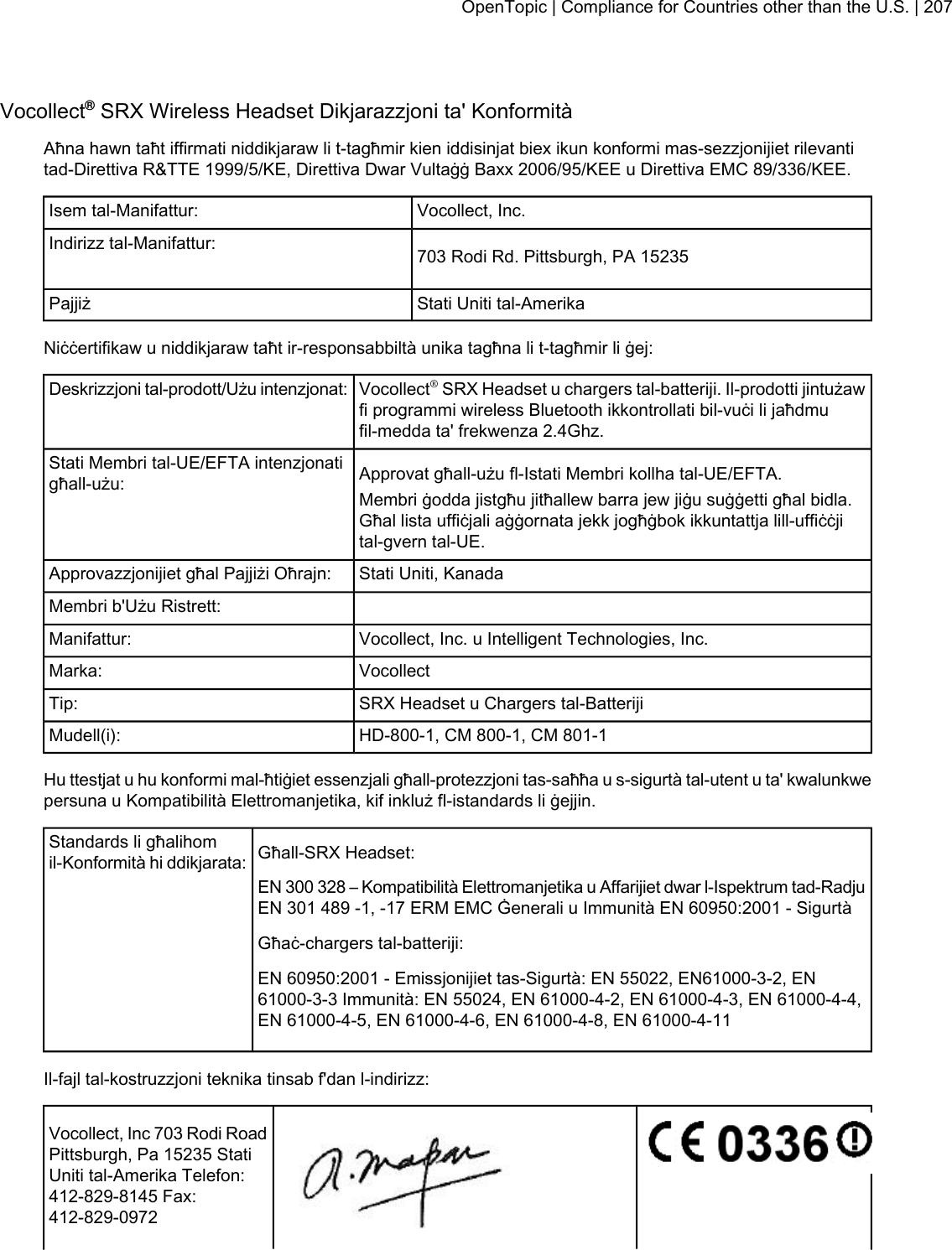 Vocollect®SRX Wireless Headset Dikjarazzjoni ta&apos; KonformitàAħna hawn taħt iffirmati niddikjaraw li t-tagħmir kien iddisinjat biex ikun konformi mas-sezzjonijiet rilevantitad-Direttiva R&amp;TTE 1999/5/KE, Direttiva Dwar Vultaġġ Baxx 2006/95/KEE u Direttiva EMC 89/336/KEE.Vocollect, Inc.Isem tal-Manifattur:703 Rodi Rd. Pittsburgh, PA 15235Indirizz tal-Manifattur:Stati Uniti tal-AmerikaPajjiżNiċċertifikaw u niddikjaraw taħt ir-responsabbiltà unika tagħna li t-tagħmir li ġej:Vocollect®SRX Headset u chargers tal-batteriji. Il-prodotti jintużawfi programmi wireless Bluetooth ikkontrollati bil-vuċi li jaħdmufil-medda ta&apos; frekwenza 2.4Ghz.Deskrizzjoni tal-prodott/Użu intenzjonat:Approvat għall-użu fl-Istati Membri kollha tal-UE/EFTA.Stati Membri tal-UE/EFTA intenzjonatigħall-użu: Membri ġodda jistgħu jitħallew barra jew jiġu suġġetti għal bidla.Għal lista uffiċjali aġġornata jekk jogħġbok ikkuntattja lill-uffiċċjital-gvern tal-UE.Stati Uniti, KanadaApprovazzjonijiet għal Pajjiżi Oħrajn:Membri b&apos;Użu Ristrett:Vocollect, Inc. u Intelligent Technologies, Inc.Manifattur:VocollectMarka:SRX Headset u Chargers tal-BatterijiTip:HD-800-1, CM 800-1, CM 801-1Mudell(i):Hu ttestjat u hu konformi mal-ħtiġiet essenzjali għall-protezzjoni tas-saħħa u s-sigurtà tal-utent u ta&apos; kwalunkwepersuna u Kompatibilità Elettromanjetika, kif inkluż fl-istandards li ġejjin.Għall-SRX Headset:Standards li għalihomil-Konformità hi ddikjarata:EN 300 328 – Kompatibilità Elettromanjetika u Affarijiet dwar l-Ispektrum tad-RadjuEN 301 489 -1, -17 ERM EMC Ġenerali u Immunità EN 60950:2001 - SigurtàGħaċ-chargers tal-batteriji:EN 60950:2001 - Emissjonijiet tas-Sigurtà: EN 55022, EN61000-3-2, EN61000-3-3 Immunità: EN 55024, EN 61000-4-2, EN 61000-4-3, EN 61000-4-4,EN 61000-4-5, EN 61000-4-6, EN 61000-4-8, EN 61000-4-11Il-fajl tal-kostruzzjoni teknika tinsab f&apos;dan l-indirizz:Vocollect, Inc 703 Rodi RoadPittsburgh, Pa 15235 StatiUniti tal-Amerika Telefon:412-829-8145 Fax:412-829-0972OpenTopic | Compliance for Countries other than the U.S. | 207