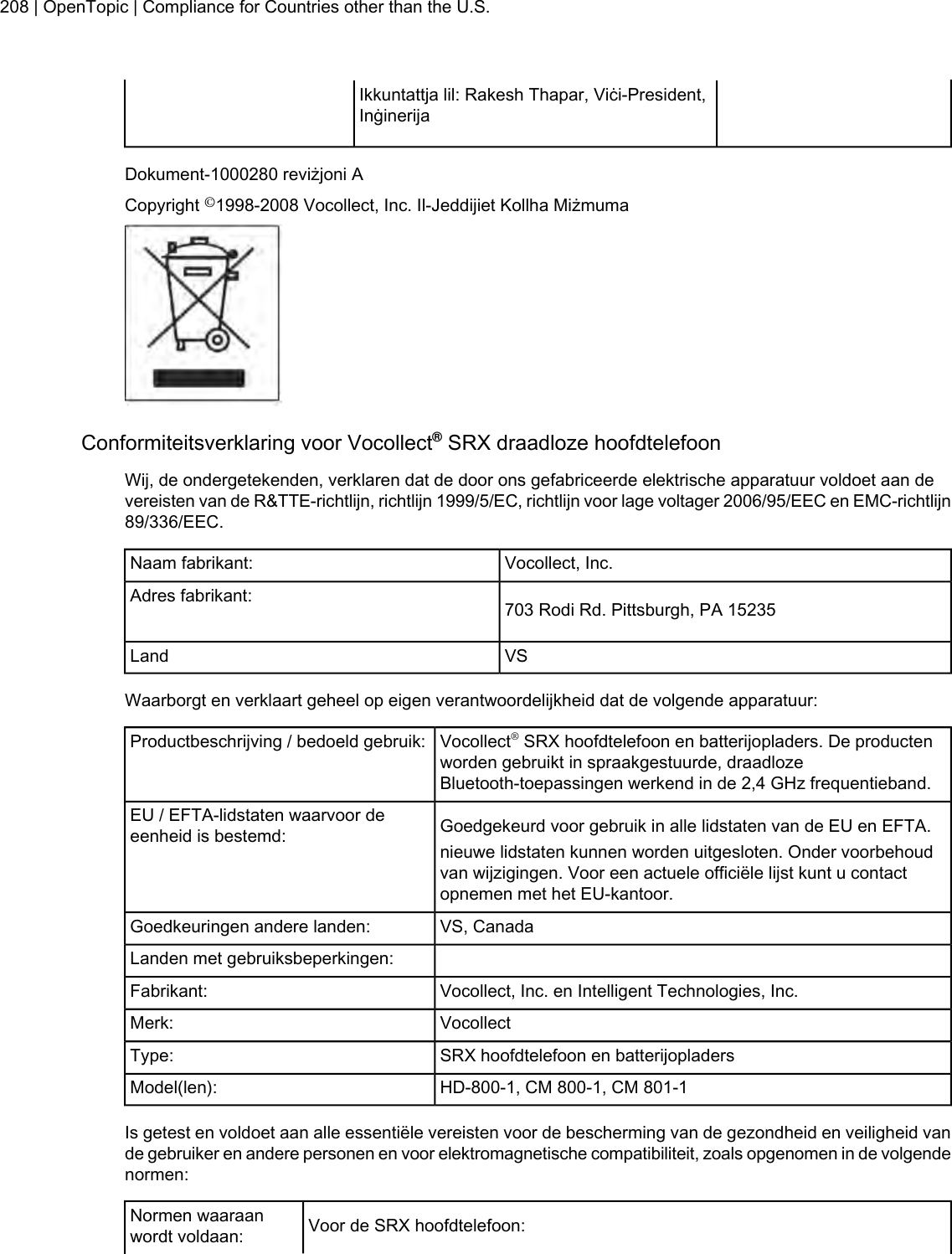 Ikkuntattja lil: Rakesh Thapar, Viċi-President,InġinerijaDokument-1000280 reviżjoni ACopyright ©1998-2008 Vocollect, Inc. Il-Jeddijiet Kollha MiżmumaConformiteitsverklaring voor Vocollect®SRX draadloze hoofdtelefoonWij, de ondergetekenden, verklaren dat de door ons gefabriceerde elektrische apparatuur voldoet aan devereisten van de R&amp;TTE-richtlijn, richtlijn 1999/5/EC, richtlijn voor lage voltager 2006/95/EEC en EMC-richtlijn89/336/EEC.Vocollect, Inc.Naam fabrikant:703 Rodi Rd. Pittsburgh, PA 15235Adres fabrikant:VSLandWaarborgt en verklaart geheel op eigen verantwoordelijkheid dat de volgende apparatuur:Vocollect®SRX hoofdtelefoon en batterijopladers. De productenworden gebruikt in spraakgestuurde, draadlozeBluetooth-toepassingen werkend in de 2,4 GHz frequentieband.Productbeschrijving / bedoeld gebruik:Goedgekeurd voor gebruik in alle lidstaten van de EU en EFTA.EU / EFTA-lidstaten waarvoor deeenheid is bestemd: nieuwe lidstaten kunnen worden uitgesloten. Onder voorbehoudvan wijzigingen. Voor een actuele officiële lijst kunt u contactopnemen met het EU-kantoor.VS, CanadaGoedkeuringen andere landen:Landen met gebruiksbeperkingen:Vocollect, Inc. en Intelligent Technologies, Inc.Fabrikant:VocollectMerk:SRX hoofdtelefoon en batterijopladersType:HD-800-1, CM 800-1, CM 801-1Model(len):Is getest en voldoet aan alle essentiële vereisten voor de bescherming van de gezondheid en veiligheid vande gebruiker en andere personen en voor elektromagnetische compatibiliteit, zoals opgenomen in de volgendenormen:Voor de SRX hoofdtelefoon:Normen waaraanwordt voldaan:208 | OpenTopic | Compliance for Countries other than the U.S.