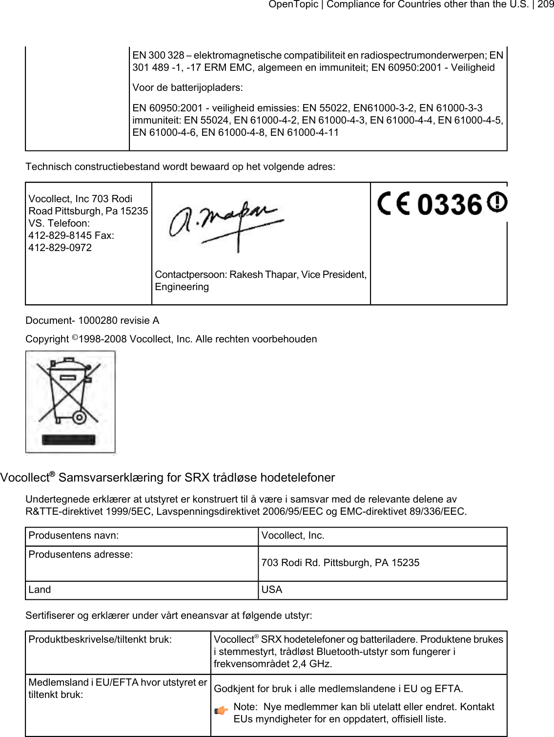 EN 300 328 – elektromagnetische compatibiliteit en radiospectrumonderwerpen; EN301 489 -1, -17 ERM EMC, algemeen en immuniteit; EN 60950:2001 - VeiligheidVoor de batterijopladers:EN 60950:2001 - veiligheid emissies: EN 55022, EN61000-3-2, EN 61000-3-3immuniteit: EN 55024, EN 61000-4-2, EN 61000-4-3, EN 61000-4-4, EN 61000-4-5,EN 61000-4-6, EN 61000-4-8, EN 61000-4-11Technisch constructiebestand wordt bewaard op het volgende adres:Vocollect, Inc 703 RodiRoad Pittsburgh, Pa 15235VS. Telefoon:412-829-8145 Fax:412-829-0972Contactpersoon: Rakesh Thapar, Vice President,EngineeringDocument- 1000280 revisie ACopyright ©1998-2008 Vocollect, Inc. Alle rechten voorbehoudenVocollect®Samsvarserklæring for SRX trådløse hodetelefonerUndertegnede erklærer at utstyret er konstruert til å være i samsvar med de relevante delene avR&amp;TTE-direktivet 1999/5EC, Lavspenningsdirektivet 2006/95/EEC og EMC-direktivet 89/336/EEC.Vocollect, Inc.Produsentens navn:703 Rodi Rd. Pittsburgh, PA 15235Produsentens adresse:USALandSertifiserer og erklærer under vårt eneansvar at følgende utstyr:Vocollect®SRX hodetelefoner og batteriladere. Produktene brukesi stemmestyrt, trådløst Bluetooth-utstyr som fungerer ifrekvensområdet 2,4 GHz.Produktbeskrivelse/tiltenkt bruk:Godkjent for bruk i alle medlemslandene i EU og EFTA.Medlemsland i EU/EFTA hvor utstyret ertiltenkt bruk:Note: Nye medlemmer kan bli utelatt eller endret. KontaktEUs myndigheter for en oppdatert, offisiell liste.OpenTopic | Compliance for Countries other than the U.S. | 209