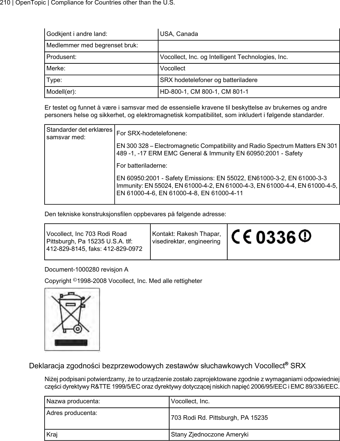 USA, CanadaGodkjent i andre land:Medlemmer med begrenset bruk:Vocollect, Inc. og Intelligent Technologies, Inc.Produsent:VocollectMerke:SRX hodetelefoner og batteriladereType:HD-800-1, CM 800-1, CM 801-1Modell(er):Er testet og funnet å være i samsvar med de essensielle kravene til beskyttelse av brukernes og andrepersoners helse og sikkerhet, og elektromagnetisk kompatibilitet, som inkludert i følgende standarder.For SRX-hodetelefonene:Standarder det erklæressamsvar med:EN 300 328 – Electromagnetic Compatibility and Radio Spectrum Matters EN 301489 -1, -17 ERM EMC General &amp; Immunity EN 60950:2001 - SafetyFor batteriladerne:EN 60950:2001 - Safety Emissions: EN 55022, EN61000-3-2, EN 61000-3-3Immunity: EN 55024, EN 61000-4-2, EN 61000-4-3, EN 61000-4-4, EN 61000-4-5,EN 61000-4-6, EN 61000-4-8, EN 61000-4-11Den tekniske konstruksjonsfilen oppbevares på følgende adresse:Kontakt: Rakesh Thapar,visedirektør, engineeringVocollect, Inc 703 Rodi RoadPittsburgh, Pa 15235 U.S.A. tlf:412-829-8145, faks: 412-829-0972Document-1000280 revisjon ACopyright ©1998-2008 Vocollect, Inc. Med alle rettigheterDeklaracja zgodności bezprzewodowych zestawów słuchawkowych Vocollect®SRXNiżej podpisani potwierdzamy, że to urządzenie zostało zaprojektowane zgodnie z wymaganiami odpowiedniejczęści dyrektywy R&amp;TTE 1999/5/EC oraz dyrektywy dotyczącej niskich napięć 2006/95/EEC i EMC 89/336/EEC.Vocollect, Inc.Nazwa producenta:703 Rodi Rd. Pittsburgh, PA 15235Adres producenta:Stany Zjednoczone AmerykiKraj210 | OpenTopic | Compliance for Countries other than the U.S.