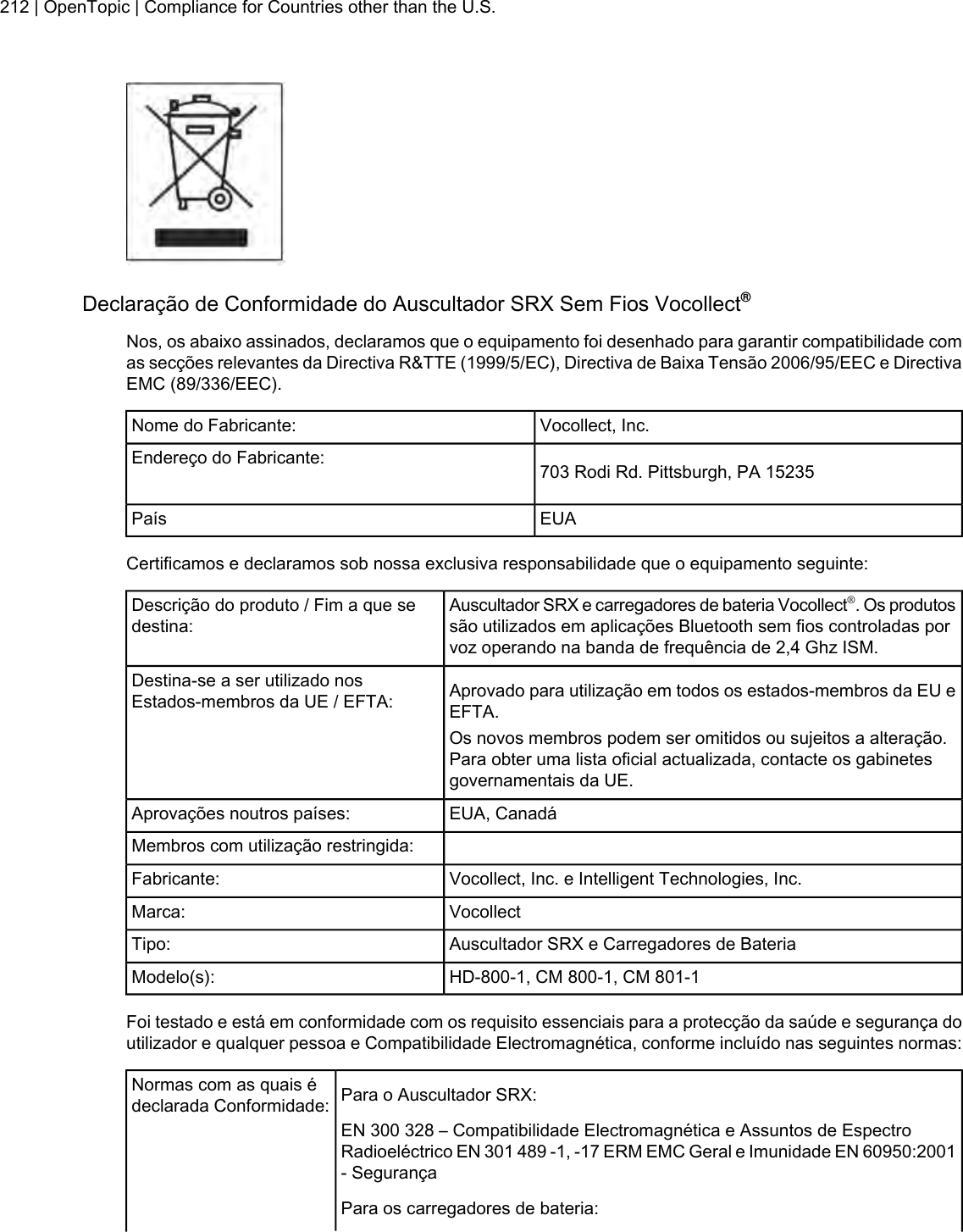 Declaração de Conformidade do Auscultador SRX Sem Fios Vocollect®Nos, os abaixo assinados, declaramos que o equipamento foi desenhado para garantir compatibilidade comas secções relevantes da Directiva R&amp;TTE (1999/5/EC), Directiva de Baixa Tensão 2006/95/EEC e DirectivaEMC (89/336/EEC).Vocollect, Inc.Nome do Fabricante:703 Rodi Rd. Pittsburgh, PA 15235Endereço do Fabricante:EUAPaísCertificamos e declaramos sob nossa exclusiva responsabilidade que o equipamento seguinte:Auscultador SRX e carregadores de bateria Vocollect®. Os produtossão utilizados em aplicações Bluetooth sem fios controladas porvoz operando na banda de frequência de 2,4 Ghz ISM.Descrição do produto / Fim a que sedestina:Aprovado para utilização em todos os estados-membros da EU eEFTA.Destina-se a ser utilizado nosEstados-membros da UE / EFTA:Os novos membros podem ser omitidos ou sujeitos a alteração.Para obter uma lista oficial actualizada, contacte os gabinetesgovernamentais da UE.EUA, CanadáAprovações noutros países:Membros com utilização restringida:Vocollect, Inc. e Intelligent Technologies, Inc.Fabricante:VocollectMarca:Auscultador SRX e Carregadores de BateriaTipo:HD-800-1, CM 800-1, CM 801-1Modelo(s):Foi testado e está em conformidade com os requisito essenciais para a protecção da saúde e segurança doutilizador e qualquer pessoa e Compatibilidade Electromagnética, conforme incluído nas seguintes normas:Para o Auscultador SRX:Normas com as quais édeclarada Conformidade:EN 300 328 – Compatibilidade Electromagnética e Assuntos de EspectroRadioeléctrico EN 301 489 -1, -17 ERM EMC Geral e Imunidade EN 60950:2001- SegurançaPara os carregadores de bateria:212 | OpenTopic | Compliance for Countries other than the U.S.