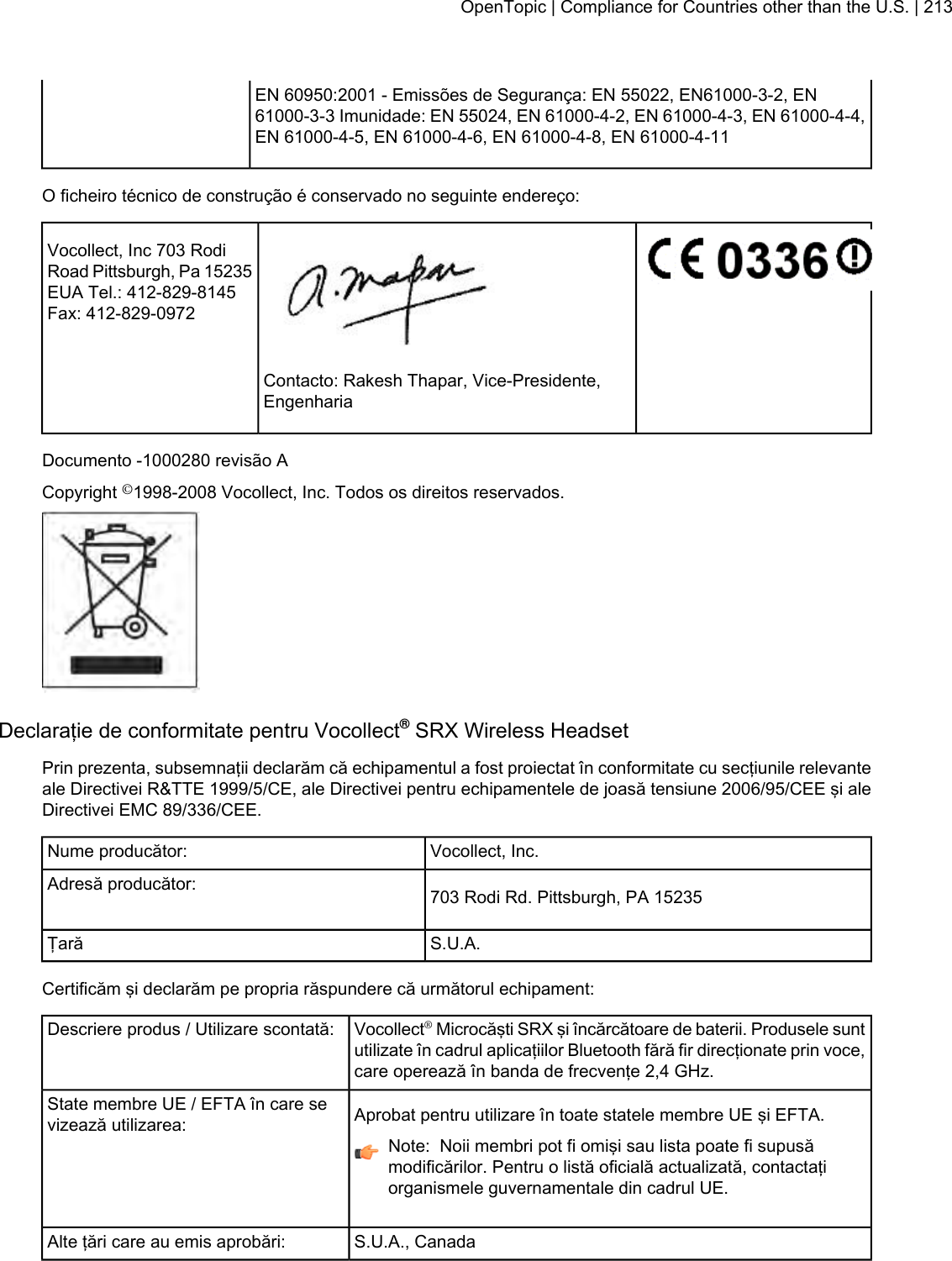 EN 60950:2001 - Emissões de Segurança: EN 55022, EN61000-3-2, EN61000-3-3 Imunidade: EN 55024, EN 61000-4-2, EN 61000-4-3, EN 61000-4-4,EN 61000-4-5, EN 61000-4-6, EN 61000-4-8, EN 61000-4-11O ficheiro técnico de construção é conservado no seguinte endereço:Vocollect, Inc 703 RodiRoad Pittsburgh, Pa 15235EUA Tel.: 412-829-8145Fax: 412-829-0972Contacto: Rakesh Thapar, Vice-Presidente,EngenhariaDocumento -1000280 revisão ACopyright ©1998-2008 Vocollect, Inc. Todos os direitos reservados.Declaraţie de conformitate pentru Vocollect®SRX Wireless HeadsetPrin prezenta, subsemnaţii declarăm că echipamentul a fost proiectat în conformitate cu secţiunile relevanteale Directivei R&amp;TTE 1999/5/CE, ale Directivei pentru echipamentele de joasă tensiune 2006/95/CEE şi aleDirectivei EMC 89/336/CEE.Vocollect, Inc.Nume producător:703 Rodi Rd. Pittsburgh, PA 15235Adresă producător:S.U.A.ŢarăCertificăm şi declarăm pe propria răspundere că următorul echipament:Vocollect®Microcăşti SRX şi încărcătoare de baterii. Produsele suntutilizate în cadrul aplicaţiilor Bluetooth fără fir direcţionate prin voce,care operează în banda de frecvenţe 2,4 GHz.Descriere produs / Utilizare scontată:Aprobat pentru utilizare în toate statele membre UE şi EFTA.State membre UE / EFTA în care sevizează utilizarea:Note: Noii membri pot fi omişi sau lista poate fi supusămodificărilor. Pentru o listă oficială actualizată, contactaţiorganismele guvernamentale din cadrul UE.S.U.A., CanadaAlte ţări care au emis aprobări:OpenTopic | Compliance for Countries other than the U.S. | 213