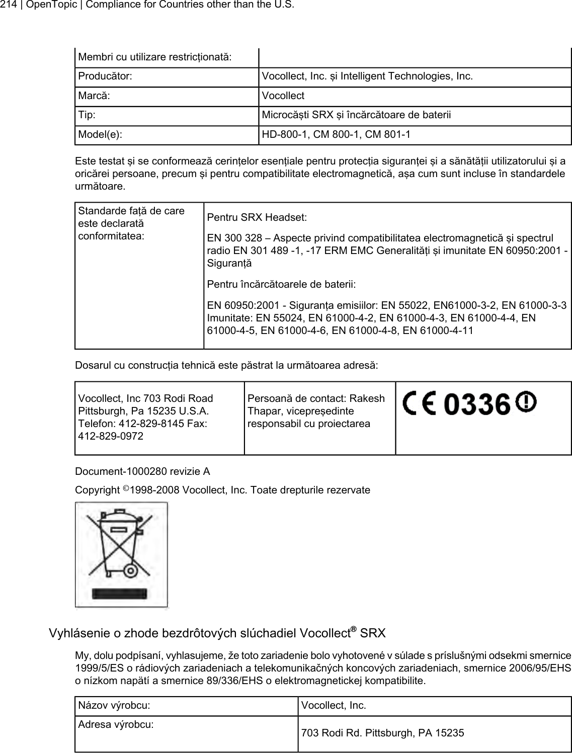 Membri cu utilizare restricţionată:Vocollect, Inc. şi Intelligent Technologies, Inc.Producător:VocollectMarcă:Microcăşti SRX şi încărcătoare de bateriiTip:HD-800-1, CM 800-1, CM 801-1Model(e):Este testat şi se conformează cerinţelor esenţiale pentru protecţia siguranţei şi a sănătăţii utilizatorului şi aoricărei persoane, precum şi pentru compatibilitate electromagnetică, aşa cum sunt incluse în standardeleurmătoare.Pentru SRX Headset:Standarde faţă de careeste declaratăconformitatea: EN 300 328 – Aspecte privind compatibilitatea electromagnetică şi spectrulradio EN 301 489 -1, -17 ERM EMC Generalităţi şi imunitate EN 60950:2001 -SiguranţăPentru încărcătoarele de baterii:EN 60950:2001 - Siguranţa emisiilor: EN 55022, EN61000-3-2, EN 61000-3-3Imunitate: EN 55024, EN 61000-4-2, EN 61000-4-3, EN 61000-4-4, EN61000-4-5, EN 61000-4-6, EN 61000-4-8, EN 61000-4-11Dosarul cu construcţia tehnică este păstrat la următoarea adresă:Persoană de contact: RakeshThapar, vicepreşedinteresponsabil cu proiectareaVocollect, Inc 703 Rodi RoadPittsburgh, Pa 15235 U.S.A.Telefon: 412-829-8145 Fax:412-829-0972Document-1000280 revizie ACopyright ©1998-2008 Vocollect, Inc. Toate drepturile rezervateVyhlásenie o zhode bezdrôtových slúchadiel Vocollect®SRXMy, dolu podpísaní, vyhlasujeme, že toto zariadenie bolo vyhotovené v súlade s príslušnými odsekmi smernice1999/5/ES o rádiových zariadeniach a telekomunikačných koncových zariadeniach, smernice 2006/95/EHSo nízkom napätí a smernice 89/336/EHS o elektromagnetickej kompatibilite.Vocollect, Inc.Názov výrobcu:703 Rodi Rd. Pittsburgh, PA 15235Adresa výrobcu:214 | OpenTopic | Compliance for Countries other than the U.S.