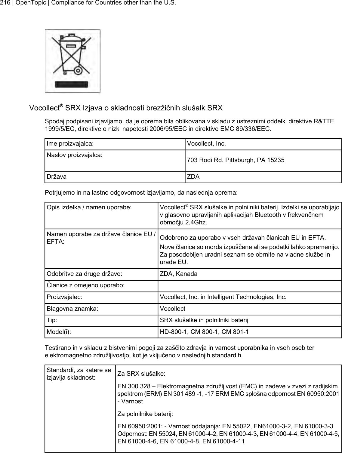 Vocollect®SRX Izjava o skladnosti brezžičnih slušalk SRXSpodaj podpisani izjavljamo, da je oprema bila oblikovana v skladu z ustreznimi oddelki direktive R&amp;TTE1999/5/EC, direktive o nizki napetosti 2006/95/EEC in direktive EMC 89/336/EEC.Vocollect, Inc.Ime proizvajalca:703 Rodi Rd. Pittsburgh, PA 15235Naslov proizvajalca:ZDADržavaPotrjujemo in na lastno odgovornost izjavljamo, da naslednja oprema:Vocollect®SRX slušalke in polnilniki baterij. Izdelki se uporabljajov glasovno upravljanih aplikacijah Bluetooth v frekvenčnemobmočju 2,4Ghz.Opis izdelka / namen uporabe:Odobreno za uporabo v vseh državah članicah EU in EFTA.Namen uporabe za države članice EU /EFTA: Nove članice so morda izpuščene ali se podatki lahko spremenijo.Za posodobljen uradni seznam se obrnite na vladne službe inurade EU.ZDA, KanadaOdobritve za druge države:Članice z omejeno uporabo:Vocollect, Inc. in Intelligent Technologies, Inc.Proizvajalec:VocollectBlagovna znamka:SRX slušalke in polnilniki baterijTip:HD-800-1, CM 800-1, CM 801-1Model(i):Testirano in v skladu z bistvenimi pogoji za zaščito zdravja in varnost uporabnika in vseh oseb terelektromagnetno združljivostjo, kot je vključeno v naslednjih standardih.Za SRX slušalke:Standardi, za katere seizjavlja skladnost:EN 300 328 – Elektromagnetna združljivost (EMC) in zadeve v zvezi z radijskimspektrom (ERM) EN 301 489 -1, -17 ERM EMC splošna odpornost EN 60950:2001- VarnostZa polnilnike baterij:EN 60950:2001: - Varnost oddajanja: EN 55022, EN61000-3-2, EN 61000-3-3Odpornost: EN 55024, EN 61000-4-2, EN 61000-4-3, EN 61000-4-4, EN 61000-4-5,EN 61000-4-6, EN 61000-4-8, EN 61000-4-11216 | OpenTopic | Compliance for Countries other than the U.S.