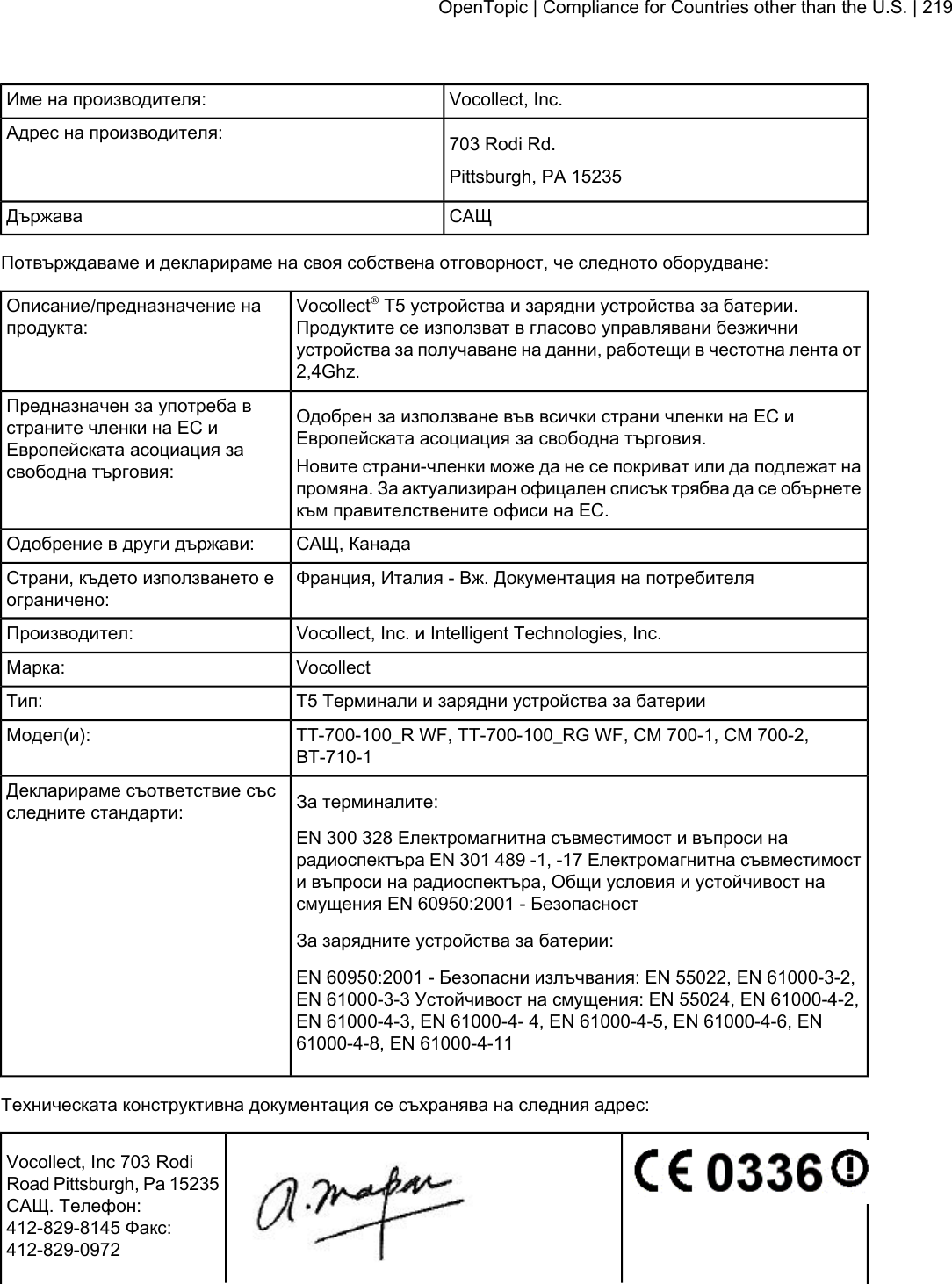 Vocollect, Inc.Име на производителя:703 Rodi Rd.Адрес на производителя:Pittsburgh, PA 15235САЩДържаваПотвърждаваме и декларираме на своя собствена отговорност, че следното оборудване:Vocollect®T5 устройства и зарядни устройства за батерии.Продуктите се използват в гласово управлявани безжичниОписание/предназначение напродукта:устройства за получаване на данни, работещи в честотна лента от2,4Ghz.Одобрен за използване във всички страни членки на ЕС иЕвропейската асоциация за свободна търговия.Предназначен за употреба встраните членки на ЕС иЕвропейската асоциация засвободна търговия: Новите страни-членки може да не се покриват или да подлежат напромяна. За актуализиран офицален списък трябва да се обърнетекъм правителствените офиси на ЕС.САЩ, КанадаОдобрение в други държави:Франция, Италия - Вж. Документация на потребителяСтрани, където използването еограничено:Vocollect, Inc. и Intelligent Technologies, Inc.Производител:VocollectМарка:T5 Tерминали и зарядни устройства за батерииТип:TT-700-100_R WF, TT-700-100_RG WF, CM 700-1, CM 700-2,BT-710-1Модел(и):За терминалите:Декларираме съответствие съсследните стандарти:EN 300 328 Електромагнитна съвместимост и въпроси нарадиоспектъра EN 301 489 -1, -17 Електромагнитна съвместимости въпроси на радиоспектъра, Общи условия и устойчивост насмущения EN 60950:2001 - БезопасностЗа зарядните устройства за батерии:EN 60950:2001 - Безопасни излъчвания: EN 55022, EN 61000-3-2,EN 61000-3-3 Устойчивост на смущения: EN 55024, EN 61000-4-2,EN 61000-4-3, EN 61000-4- 4, EN 61000-4-5, EN 61000-4-6, EN61000-4-8, EN 61000-4-11Техническата конструктивна документация се съхранява на следния адрес:Vocollect, Inc 703 RodiRoad Pittsburgh, Pa 15235САЩ. Телефон:412-829-8145 Факс:412-829-0972OpenTopic | Compliance for Countries other than the U.S. | 219