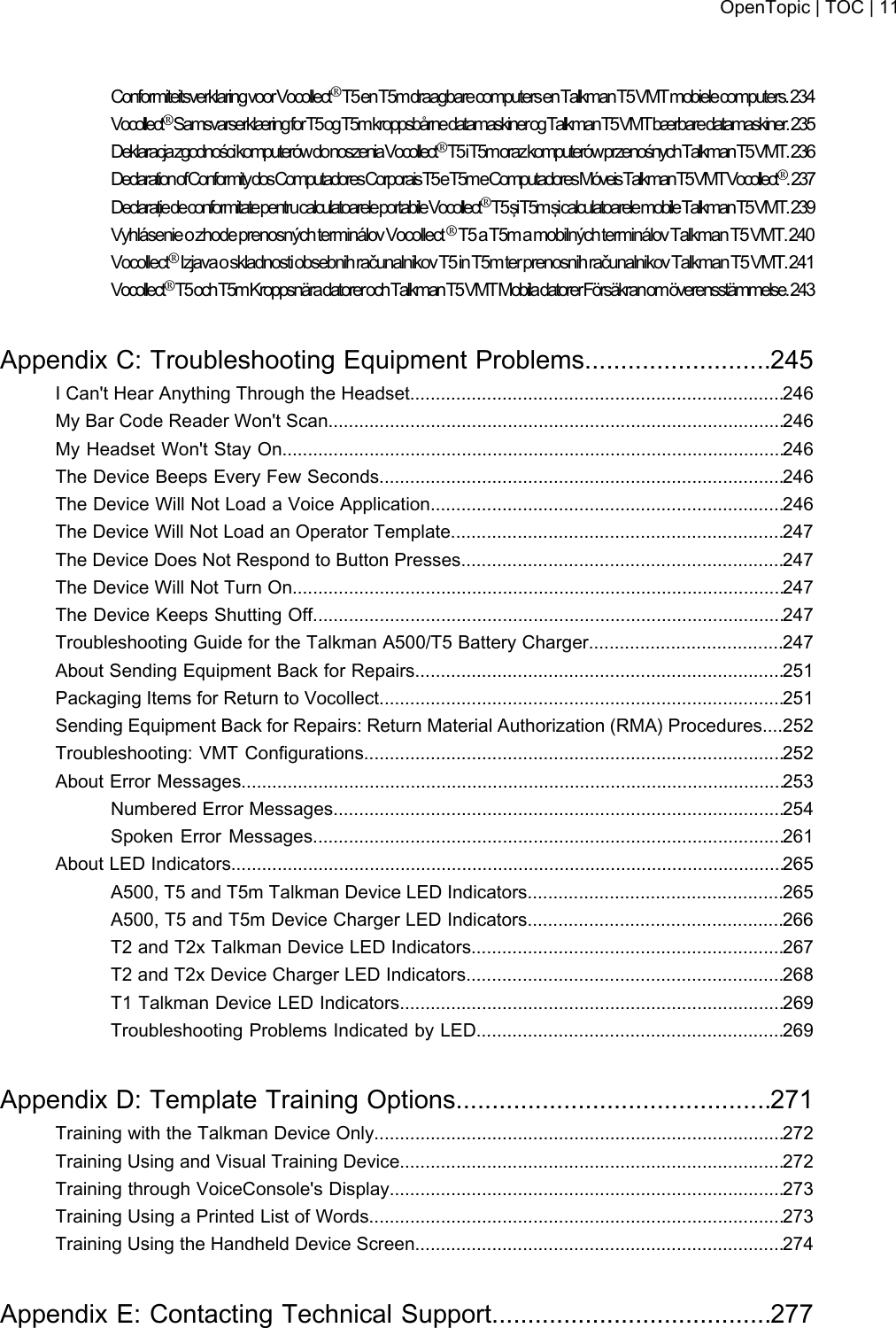 ConformiteitsverklaringvoorVocollect®T5enT5mdraagbarecomputersenTalkmanT5VMTmobielecomputers.234Vocollect®SamsvarserklæringforT5ogT5mkroppsbårnedatamaskinerogTalkmanT5VMTbærbaredatamaskiner.235DeklaracjazgodnościkomputerówdonoszeniaVocollect®T5iT5morazkomputerówprzenośnychTalkmanT5VMT.236DeclarationofConformitydosComputadoresCorporaisT5eT5meComputadoresMóveisTalkmanT5VMTVocollect®.237DeclaraţiedeconformitatepentrucalculatoareleportabileVocollect®T5şiT5mşicalculatoarelemobileTalkmanT5VMT.239VyhlásenieozhodeprenosnýchterminálovVocollect ®T5 a T5m a mobilných terminálov TalkmanT5VMT.240Vocollect®Izjavaoskladnosti obsebnih računalnikov T5 in T5mterprenosnihračunalnikovTalkmanT5VMT.241Vocollect®T5ochT5mKroppsnäradatorerochTalkmanT5VMTMobiladatorerFörsäkranomöverensstämmelse.243Appendix C: Troubleshooting Equipment Problems..........................245I Can&apos;t Hear Anything Through the Headset.........................................................................246My Bar Code Reader Won&apos;t Scan.........................................................................................246My Headset Won&apos;t Stay On..................................................................................................246The Device Beeps Every Few Seconds...............................................................................246The Device Will Not Load a Voice Application.....................................................................246The Device Will Not Load an Operator Template.................................................................247The Device Does Not Respond to Button Presses...............................................................247The Device Will Not Turn On................................................................................................247The Device Keeps Shutting Off............................................................................................247Troubleshooting Guide for the Talkman A500/T5 Battery Charger......................................247About Sending Equipment Back for Repairs........................................................................251Packaging Items for Return to Vocollect...............................................................................251Sending Equipment Back for Repairs: Return Material Authorization (RMA) Procedures....252Troubleshooting: VMT Configurations..................................................................................252About Error Messages..........................................................................................................253Numbered Error Messages........................................................................................254Spoken Error Messages............................................................................................261About LED Indicators............................................................................................................265A500, T5 and T5m Talkman Device LED Indicators..................................................265A500, T5 and T5m Device Charger LED Indicators..................................................266T2 and T2x Talkman Device LED Indicators.............................................................267T2 and T2x Device Charger LED Indicators..............................................................268T1 Talkman Device LED Indicators...........................................................................269Troubleshooting Problems Indicated by LED............................................................269Appendix D: Template Training Options............................................271Training with the Talkman Device Only................................................................................272Training Using and Visual Training Device...........................................................................272Training through VoiceConsole&apos;s Display.............................................................................273Training Using a Printed List of Words.................................................................................273Training Using the Handheld Device Screen........................................................................274Appendix E: Contacting Technical Support.......................................277OpenTopic | TOC | 11