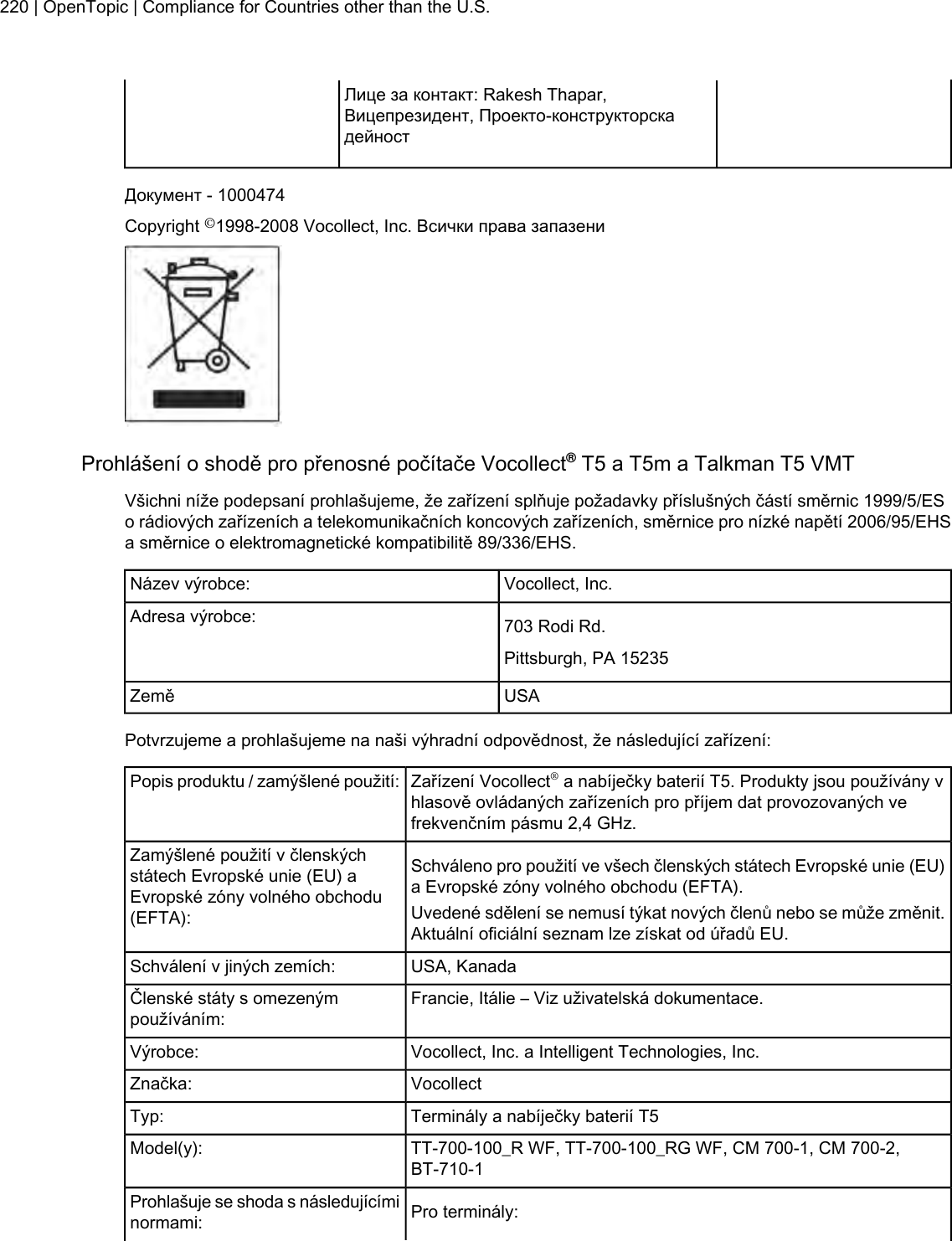 Лице за контакт: Rakesh Thapar,Вицепрезидент, Проекто-конструкторскадейностДокумент - 1000474Copyright ©1998-2008 Vocollect, Inc. Всички права запазениProhlášení o shodě pro přenosné počítače Vocollect®T5 a T5m a Talkman T5 VMTVšichni níže podepsaní prohlašujeme, že zařízení splňuje požadavky příslušných částí směrnic 1999/5/ESo rádiových zařízeních a telekomunikačních koncových zařízeních, směrnice pro nízké napětí 2006/95/EHSa směrnice o elektromagnetické kompatibilitě 89/336/EHS.Vocollect, Inc.Název výrobce:703 Rodi Rd.Adresa výrobce:Pittsburgh, PA 15235USAZeměPotvrzujeme a prohlašujeme na naši výhradní odpovědnost, že následující zařízení:Zařízení Vocollect®a nabíječky baterií T5. Produkty jsou používány vhlasově ovládaných zařízeních pro příjem dat provozovaných vefrekvenčním pásmu 2,4 GHz.Popis produktu / zamýšlené použití:Schváleno pro použití ve všech členských státech Evropské unie (EU)a Evropské zóny volného obchodu (EFTA).Zamýšlené použití v členskýchstátech Evropské unie (EU) aEvropské zóny volného obchodu(EFTA): Uvedené sdělení se nemusí týkat nových členů nebo se může změnit.Aktuální oficiální seznam lze získat od úřadů EU.USA, KanadaSchválení v jiných zemích:Francie, Itálie – Viz uživatelská dokumentace.Členské státy s omezenýmpoužíváním:Vocollect, Inc. a Intelligent Technologies, Inc.Výrobce:VocollectZnačka:Terminály a nabíječky baterií T5Typ:TT-700-100_R WF, TT-700-100_RG WF, CM 700-1, CM 700-2,BT-710-1Model(y):Pro terminály:Prohlašuje se shoda s následujícíminormami:220 | OpenTopic | Compliance for Countries other than the U.S.