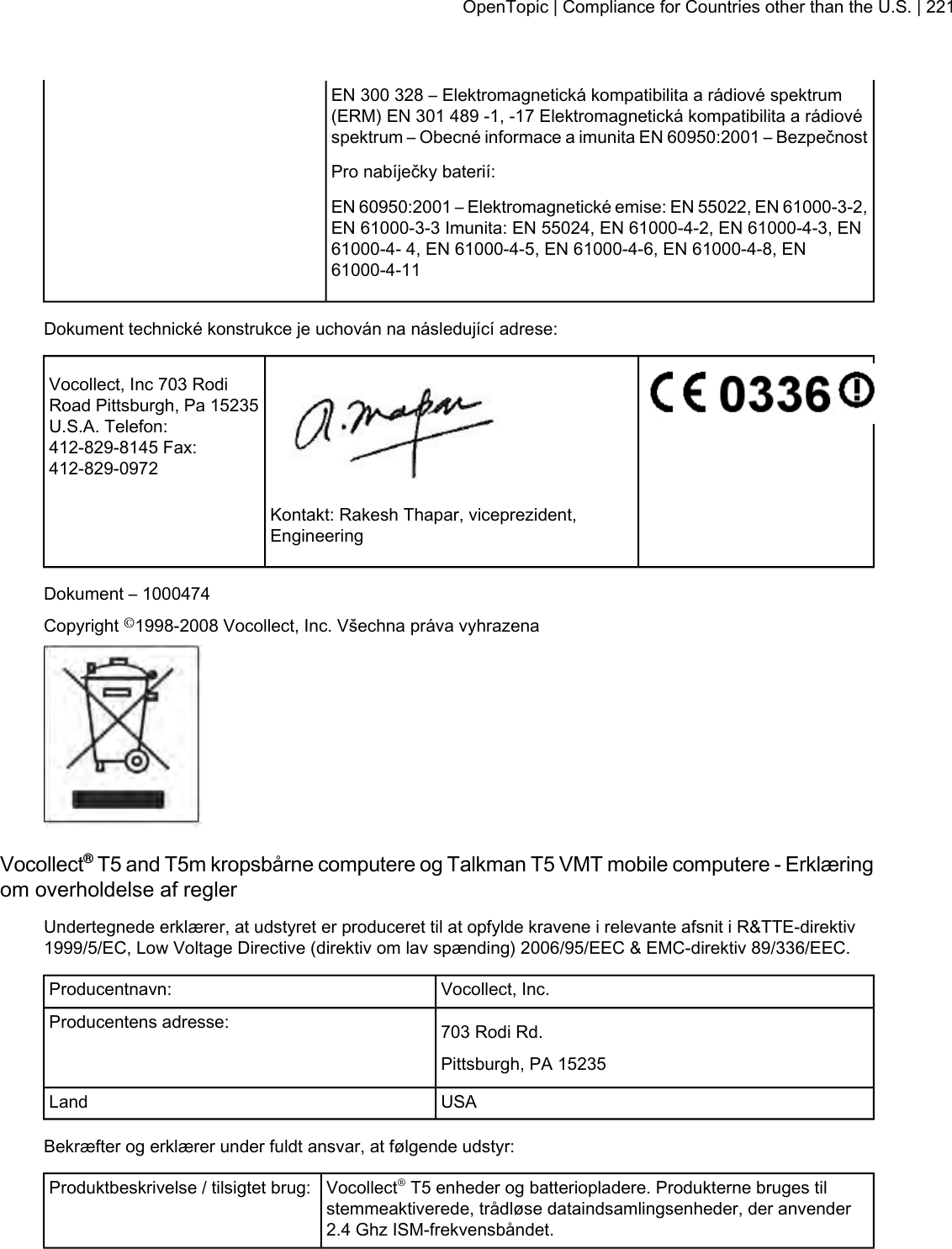 EN 300 328 – Elektromagnetická kompatibilita a rádiové spektrum(ERM) EN 301 489 -1, -17 Elektromagnetická kompatibilita a rádiovéspektrum – Obecné informace a imunita EN 60950:2001 – BezpečnostPro nabíječky baterií:EN 60950:2001 – Elektromagnetické emise: EN 55022, EN 61000-3-2,EN 61000-3-3 Imunita: EN 55024, EN 61000-4-2, EN 61000-4-3, EN61000-4- 4, EN 61000-4-5, EN 61000-4-6, EN 61000-4-8, EN61000-4-11Dokument technické konstrukce je uchován na následující adrese:Vocollect, Inc 703 RodiRoad Pittsburgh, Pa 15235U.S.A. Telefon:412-829-8145 Fax:412-829-0972Kontakt: Rakesh Thapar, viceprezident,EngineeringDokument – 1000474Copyright ©1998-2008 Vocollect, Inc. Všechna práva vyhrazenaVocollect®T5 and T5m kropsbårne computere og Talkman T5 VMT mobile computere - Erklæringom overholdelse af reglerUndertegnede erklærer, at udstyret er produceret til at opfylde kravene i relevante afsnit i R&amp;TTE-direktiv1999/5/EC, Low Voltage Directive (direktiv om lav spænding) 2006/95/EEC &amp; EMC-direktiv 89/336/EEC.Vocollect, Inc.Producentnavn:703 Rodi Rd.Producentens adresse:Pittsburgh, PA 15235USALandBekræfter og erklærer under fuldt ansvar, at følgende udstyr:Vocollect®T5 enheder og batteriopladere. Produkterne bruges tilstemmeaktiverede, trådløse dataindsamlingsenheder, der anvender2.4 Ghz ISM-frekvensbåndet.Produktbeskrivelse / tilsigtet brug:OpenTopic | Compliance for Countries other than the U.S. | 221