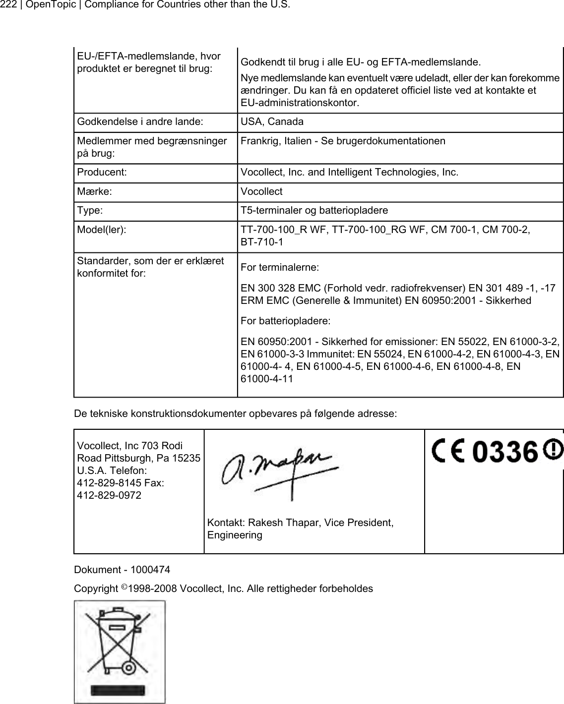 Godkendt til brug i alle EU- og EFTA-medlemslande.EU-/EFTA-medlemslande, hvorproduktet er beregnet til brug: Nye medlemslande kan eventuelt være udeladt, eller der kan forekommeændringer. Du kan få en opdateret officiel liste ved at kontakte etEU-administrationskontor.USA, CanadaGodkendelse i andre lande:Frankrig, Italien - Se brugerdokumentationenMedlemmer med begrænsningerpå brug:Vocollect, Inc. and Intelligent Technologies, Inc.Producent:VocollectMærke:T5-terminaler og batteriopladereType:TT-700-100_R WF, TT-700-100_RG WF, CM 700-1, CM 700-2,BT-710-1Model(ler):For terminalerne:Standarder, som der er erklæretkonformitet for:EN 300 328 EMC (Forhold vedr. radiofrekvenser) EN 301 489 -1, -17ERM EMC (Generelle &amp; Immunitet) EN 60950:2001 - SikkerhedFor batteriopladere:EN 60950:2001 - Sikkerhed for emissioner: EN 55022, EN 61000-3-2,EN 61000-3-3 Immunitet: EN 55024, EN 61000-4-2, EN 61000-4-3, EN61000-4- 4, EN 61000-4-5, EN 61000-4-6, EN 61000-4-8, EN61000-4-11De tekniske konstruktionsdokumenter opbevares på følgende adresse:Vocollect, Inc 703 RodiRoad Pittsburgh, Pa 15235U.S.A. Telefon:412-829-8145 Fax:412-829-0972Kontakt: Rakesh Thapar, Vice President,EngineeringDokument - 1000474Copyright ©1998-2008 Vocollect, Inc. Alle rettigheder forbeholdes222 | OpenTopic | Compliance for Countries other than the U.S.