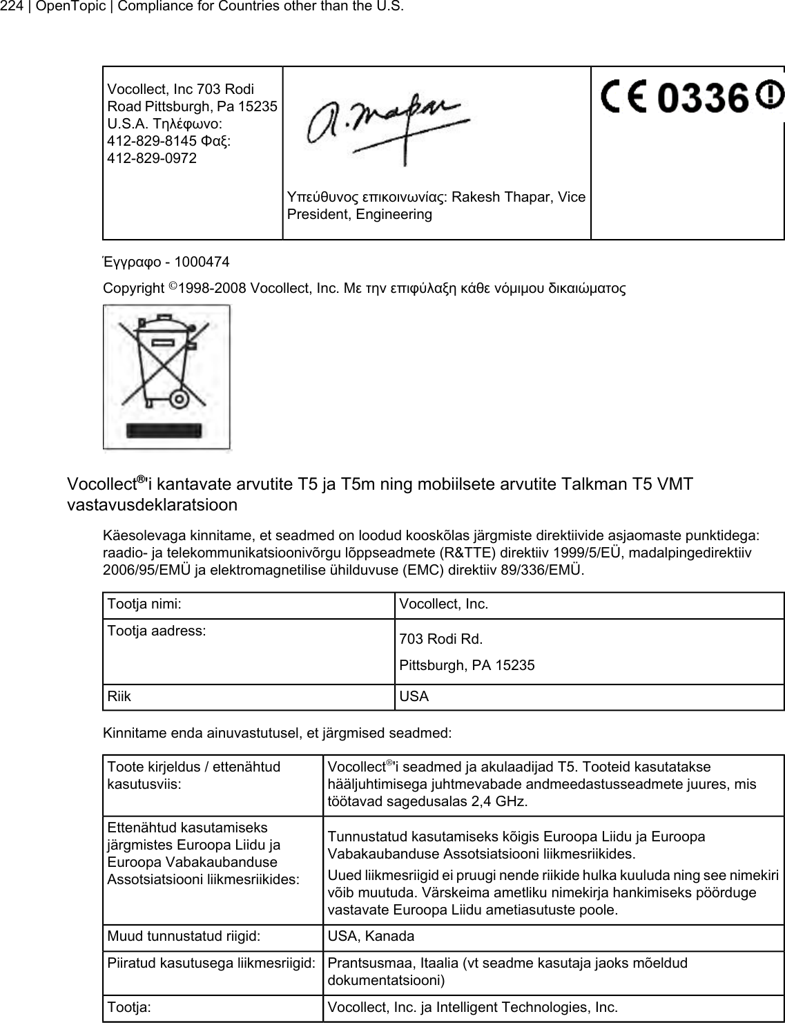 Vocollect, Inc 703 RodiRoad Pittsburgh, Pa 15235U.S.A. Τηλέφωνο:412-829-8145 Φαξ:412-829-0972Υπεύθυνος επικοινωνίας: Rakesh Thapar, VicePresident, EngineeringΈγγραφο - 1000474Copyright ©1998-2008 Vocollect, Inc. Με την επιφύλαξη κάθε νόμιμου δικαιώματοςVocollect®&apos;i kantavate arvutite T5 ja T5m ning mobiilsete arvutite Talkman T5 VMTvastavusdeklaratsioonKäesolevaga kinnitame, et seadmed on loodud kooskõlas järgmiste direktiivide asjaomaste punktidega:raadio- ja telekommunikatsioonivõrgu lõppseadmete (R&amp;TTE) direktiiv 1999/5/EÜ, madalpingedirektiiv2006/95/EMÜ ja elektromagnetilise ühilduvuse (EMC) direktiiv 89/336/EMÜ.Vocollect, Inc.Tootja nimi:703 Rodi Rd.Tootja aadress:Pittsburgh, PA 15235USARiikKinnitame enda ainuvastutusel, et järgmised seadmed:Vocollect®&apos;i seadmed ja akulaadijad T5. Tooteid kasutataksehääljuhtimisega juhtmevabade andmeedastusseadmete juures, mistöötavad sagedusalas 2,4 GHz.Toote kirjeldus / ettenähtudkasutusviis:Tunnustatud kasutamiseks kõigis Euroopa Liidu ja EuroopaVabakaubanduse Assotsiatsiooni liikmesriikides.Ettenähtud kasutamiseksjärgmistes Euroopa Liidu jaEuroopa VabakaubanduseAssotsiatsiooni liikmesriikides: Uued liikmesriigid ei pruugi nende riikide hulka kuuluda ning see nimekirivõib muutuda. Värskeima ametliku nimekirja hankimiseks pöördugevastavate Euroopa Liidu ametiasutuste poole.USA, KanadaMuud tunnustatud riigid:Prantsusmaa, Itaalia (vt seadme kasutaja jaoks mõelduddokumentatsiooni)Piiratud kasutusega liikmesriigid:Vocollect, Inc. ja Intelligent Technologies, Inc.Tootja:224 | OpenTopic | Compliance for Countries other than the U.S.