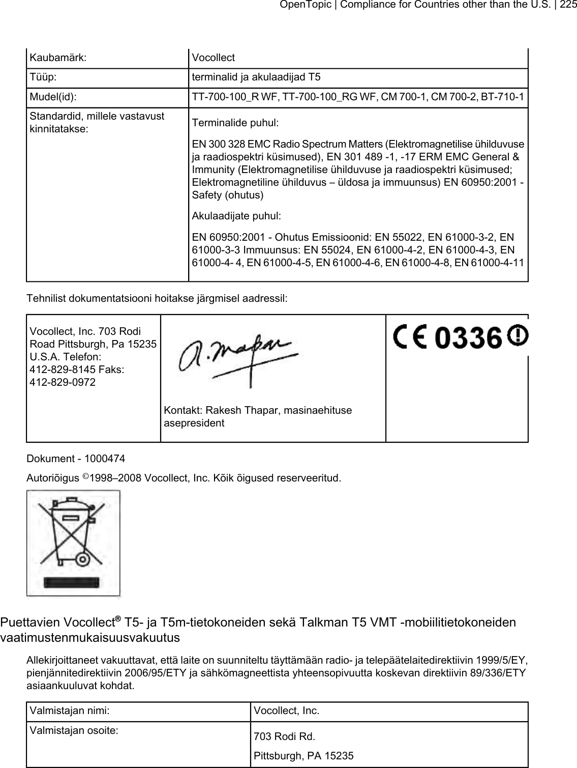 VocollectKaubamärk:terminalid ja akulaadijad T5Tüüp:TT-700-100_R WF, TT-700-100_RG WF, CM 700-1, CM 700-2, BT-710-1Mudel(id):Terminalide puhul:Standardid, millele vastavustkinnitatakse:EN 300 328 EMC Radio Spectrum Matters (Elektromagnetilise ühilduvuseja raadiospektri küsimused), EN 301 489 -1, -17 ERM EMC General &amp;Immunity (Elektromagnetilise ühilduvuse ja raadiospektri küsimused;Elektromagnetiline ühilduvus – üldosa ja immuunsus) EN 60950:2001 -Safety (ohutus)Akulaadijate puhul:EN 60950:2001 - Ohutus Emissioonid: EN 55022, EN 61000-3-2, EN61000-3-3 Immuunsus: EN 55024, EN 61000-4-2, EN 61000-4-3, EN61000-4- 4, EN 61000-4-5, EN 61000-4-6, EN 61000-4-8, EN 61000-4-11Tehnilist dokumentatsiooni hoitakse järgmisel aadressil:Vocollect, Inc. 703 RodiRoad Pittsburgh, Pa 15235U.S.A. Telefon:412-829-8145 Faks:412-829-0972Kontakt: Rakesh Thapar, masinaehituseasepresidentDokument - 1000474Autoriõigus ©1998–2008 Vocollect, Inc. Kõik õigused reserveeritud.Puettavien Vocollect®T5- ja T5m-tietokoneiden sekä Talkman T5 VMT -mobiilitietokoneidenvaatimustenmukaisuusvakuutusAllekirjoittaneet vakuuttavat, että laite on suunniteltu täyttämään radio- ja telepäätelaitedirektiivin 1999/5/EY,pienjännitedirektiivin 2006/95/ETY ja sähkömagneettista yhteensopivuutta koskevan direktiivin 89/336/ETYasiaankuuluvat kohdat.Vocollect, Inc.Valmistajan nimi:703 Rodi Rd.Valmistajan osoite:Pittsburgh, PA 15235OpenTopic | Compliance for Countries other than the U.S. | 225