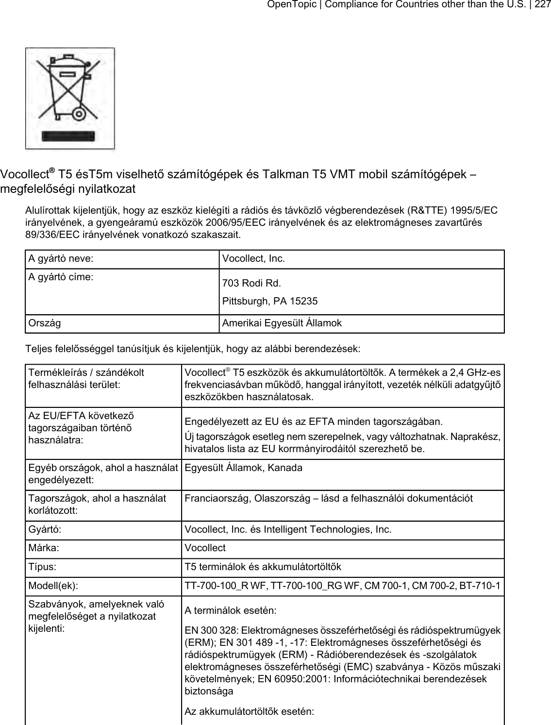 Vocollect®T5 ésT5m viselhető számítógépek és Talkman T5 VMT mobil számítógépek –megfelelőségi nyilatkozatAlulírottak kijelentjük, hogy az eszköz kielégíti a rádiós és távközlő végberendezések (R&amp;TTE) 1995/5/ECirányelvének, a gyengeáramú eszközök 2006/95/EEC irányelvének és az elektromágneses zavartűrés89/336/EEC irányelvének vonatkozó szakaszait.Vocollect, Inc.A gyártó neve:703 Rodi Rd.A gyártó címe:Pittsburgh, PA 15235Amerikai Egyesült ÁllamokOrszágTeljes felelősséggel tanúsítjuk és kijelentjük, hogy az alábbi berendezések:Vocollect®T5 eszközök és akkumulátortöltők. A termékek a 2,4 GHz-esfrekvenciasávban működő, hanggal irányított, vezeték nélküli adatgyűjtőeszközökben használatosak.Termékleírás / szándékoltfelhasználási terület:Engedélyezett az EU és az EFTA minden tagországában.Az EU/EFTA következőtagországaiban történőhasználatra: Új tagországok esetleg nem szerepelnek, vagy változhatnak. Naprakész,hivatalos lista az EU korrmányirodáitól szerezhető be.Egyesült Államok, KanadaEgyéb országok, ahol a használatengedélyezett:Franciaország, Olaszország – lásd a felhasználói dokumentációtTagországok, ahol a használatkorlátozott:Vocollect, Inc. és Intelligent Technologies, Inc.Gyártó:VocollectMárka:T5 terminálok és akkumulátortöltőkTípus:TT-700-100_R WF, TT-700-100_RG WF, CM 700-1, CM 700-2, BT-710-1Modell(ek):A terminálok esetén:Szabványok, amelyeknek valómegfelelőséget a nyilatkozatkijelenti: EN 300 328: Elektromágneses összeférhetőségi és rádióspektrumügyek(ERM); EN 301 489 -1, -17: Elektromágneses összeférhetőségi ésrádióspektrumügyek (ERM) - Rádióberendezések és -szolgálatokelektromágneses összeférhetőségi (EMC) szabványa - Közös műszakikövetelmények; EN 60950:2001: Információtechnikai berendezésekbiztonságaAz akkumulátortöltők esetén:OpenTopic | Compliance for Countries other than the U.S. | 227