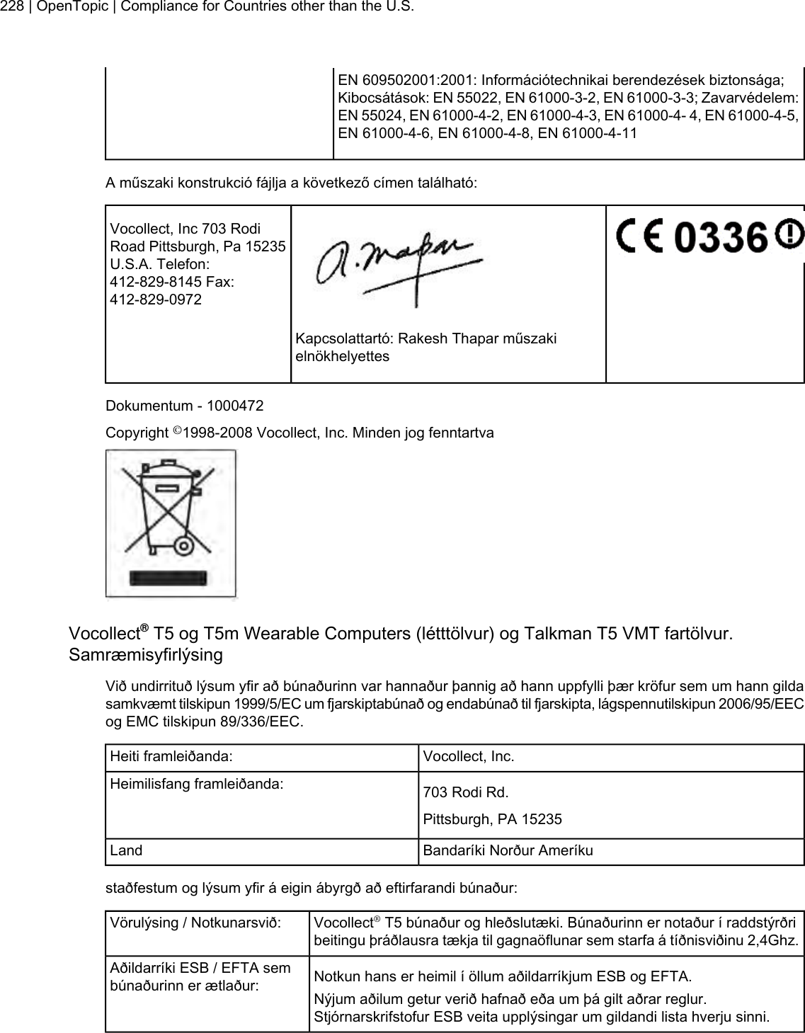 EN 609502001:2001: Információtechnikai berendezések biztonsága;Kibocsátások: EN 55022, EN 61000-3-2, EN 61000-3-3; Zavarvédelem:EN 55024, EN 61000-4-2, EN 61000-4-3, EN 61000-4- 4, EN 61000-4-5,EN 61000-4-6, EN 61000-4-8, EN 61000-4-11A műszaki konstrukció fájlja a következő címen található:Vocollect, Inc 703 RodiRoad Pittsburgh, Pa 15235U.S.A. Telefon:412-829-8145 Fax:412-829-0972Kapcsolattartó: Rakesh Thapar műszakielnökhelyettesDokumentum - 1000472Copyright ©1998-2008 Vocollect, Inc. Minden jog fenntartvaVocollect®T5 og T5m Wearable Computers (létttölvur) og Talkman T5 VMT fartölvur.SamræmisyfirlýsingVið undirrituð lýsum yfir að búnaðurinn var hannaður þannig að hann uppfylli þær kröfur sem um hann gildasamkvæmt tilskipun 1999/5/EC um fjarskiptabúnað og endabúnað til fjarskipta, lágspennutilskipun 2006/95/EECog EMC tilskipun 89/336/EEC.Vocollect, Inc.Heiti framleiðanda:703 Rodi Rd.Heimilisfang framleiðanda:Pittsburgh, PA 15235Bandaríki Norður AmeríkuLandstaðfestum og lýsum yfir á eigin ábyrgð að eftirfarandi búnaður:Vocollect®T5 búnaður og hleðslutæki. Búnaðurinn er notaður í raddstýrðribeitingu þráðlausra tækja til gagnaöflunar sem starfa á tíðnisviðinu 2,4Ghz.Vörulýsing / Notkunarsvið:Notkun hans er heimil í öllum aðildarríkjum ESB og EFTA.Aðildarríki ESB / EFTA sembúnaðurinn er ætlaður: Nýjum aðilum getur verið hafnað eða um þá gilt aðrar reglur.Stjórnarskrifstofur ESB veita upplýsingar um gildandi lista hverju sinni.228 | OpenTopic | Compliance for Countries other than the U.S.