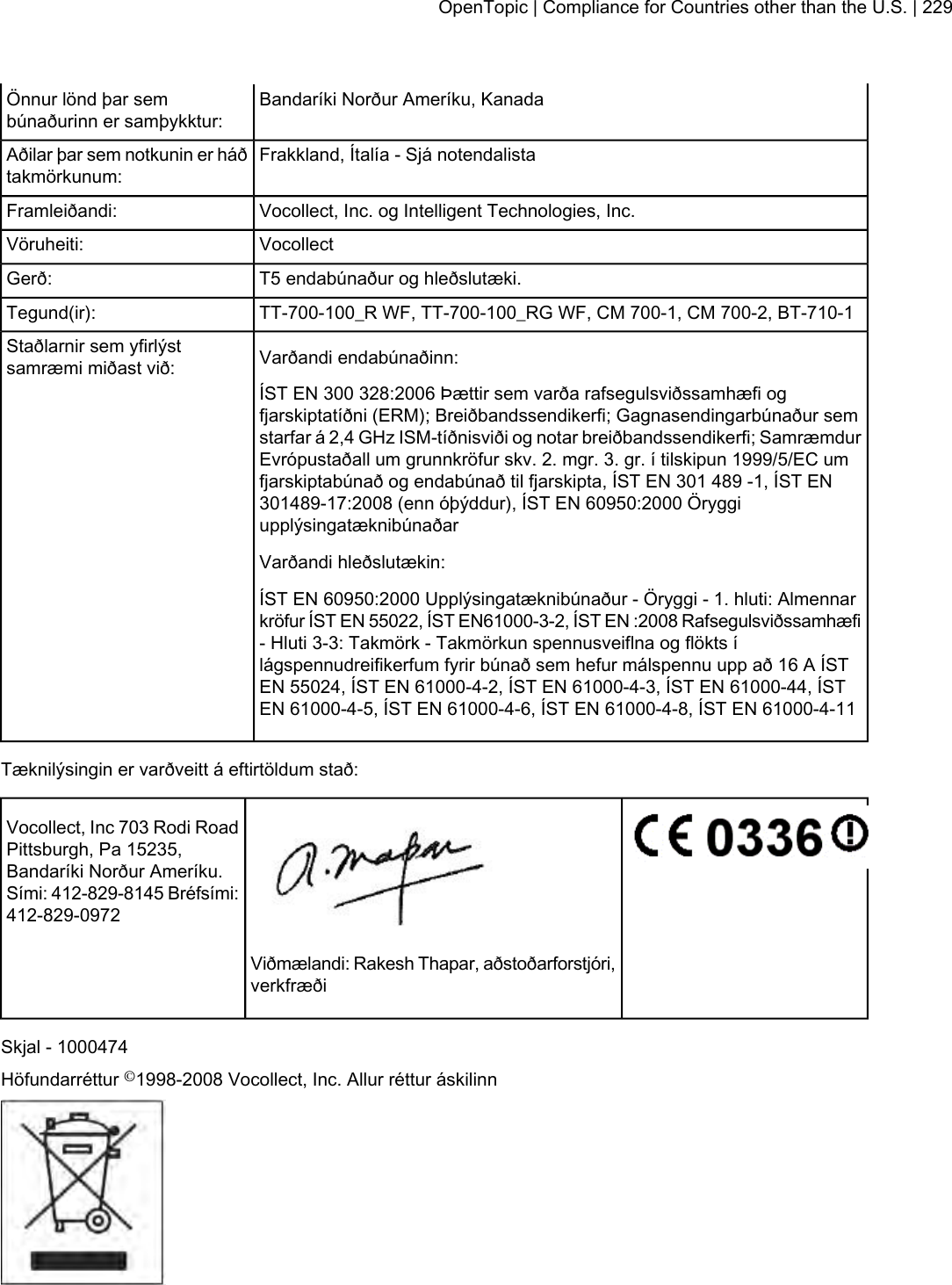 Bandaríki Norður Ameríku, KanadaÖnnur lönd þar sembúnaðurinn er samþykktur:Frakkland, Ítalía - Sjá notendalistaAðilar þar sem notkunin er háðtakmörkunum:Vocollect, Inc. og Intelligent Technologies, Inc.Framleiðandi:VocollectVöruheiti:T5 endabúnaður og hleðslutæki.Gerð:TT-700-100_R WF, TT-700-100_RG WF, CM 700-1, CM 700-2, BT-710-1Tegund(ir):Varðandi endabúnaðinn:Staðlarnir sem yfirlýstsamræmi miðast við:ÍST EN 300 328:2006 Þættir sem varða rafsegulsviðssamhæfi ogfjarskiptatíðni (ERM); Breiðbandssendikerfi; Gagnasendingarbúnaður semstarfar á 2,4 GHz ISM-tíðnisviði og notar breiðbandssendikerfi; SamræmdurEvrópustaðall um grunnkröfur skv. 2. mgr. 3. gr. í tilskipun 1999/5/EC umfjarskiptabúnað og endabúnað til fjarskipta, ÍST EN 301 489 -1, ÍST EN301489-17:2008 (enn óþýddur), ÍST EN 60950:2000 ÖryggiupplýsingatæknibúnaðarVarðandi hleðslutækin:ÍST EN 60950:2000 Upplýsingatæknibúnaður - Öryggi - 1. hluti: Almennarkröfur ÍST EN 55022, ÍST EN61000-3-2, ÍST EN :2008 Rafsegulsviðssamhæfi- Hluti 3-3: Takmörk - Takmörkun spennusveiflna og flökts ílágspennudreifikerfum fyrir búnað sem hefur málspennu upp að 16 A ÍSTEN 55024, ÍST EN 61000-4-2, ÍST EN 61000-4-3, ÍST EN 61000-44, ÍSTEN 61000-4-5, ÍST EN 61000-4-6, ÍST EN 61000-4-8, ÍST EN 61000-4-11Tæknilýsingin er varðveitt á eftirtöldum stað:Vocollect, Inc 703 Rodi RoadPittsburgh, Pa 15235,Bandaríki Norður Ameríku.Sími: 412-829-8145 Bréfsími:412-829-0972Viðmælandi: Rakesh Thapar, aðstoðarforstjóri,verkfræðiSkjal - 1000474Höfundarréttur ©1998-2008 Vocollect, Inc. Allur réttur áskilinnOpenTopic | Compliance for Countries other than the U.S. | 229
