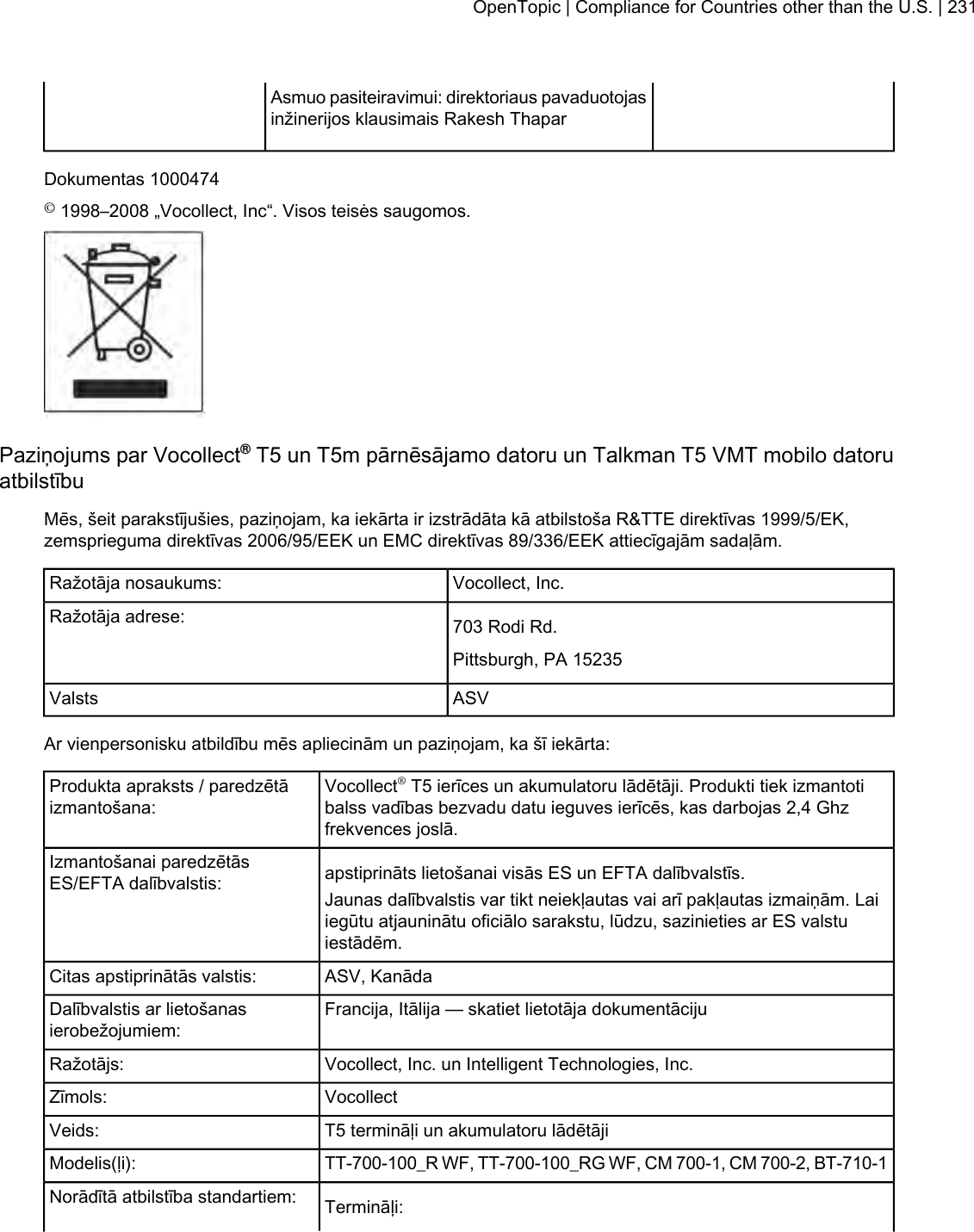 Asmuo pasiteiravimui: direktoriaus pavaduotojasinžinerijos klausimais Rakesh ThaparDokumentas 1000474©1998–2008 „Vocollect, Inc“. Visos teisės saugomos.Paziņojums par Vocollect®T5 un T5m pārnēsājamo datoru un Talkman T5 VMT mobilo datoruatbilstībuMēs, šeit parakstījušies, paziņojam, ka iekārta ir izstrādāta kā atbilstoša R&amp;TTE direktīvas 1999/5/EK,zemsprieguma direktīvas 2006/95/EEK un EMC direktīvas 89/336/EEK attiecīgajām sadaļām.Vocollect, Inc.Ražotāja nosaukums:703 Rodi Rd.Ražotāja adrese:Pittsburgh, PA 15235ASVValstsAr vienpersonisku atbildību mēs apliecinām un paziņojam, ka šī iekārta:Vocollect®T5 ierīces un akumulatoru lādētāji. Produkti tiek izmantotibalss vadības bezvadu datu ieguves ierīcēs, kas darbojas 2,4 Ghzfrekvences joslā.Produkta apraksts / paredzētāizmantošana:apstiprināts lietošanai visās ES un EFTA dalībvalstīs.Izmantošanai paredzētāsES/EFTA dalībvalstis: Jaunas dalībvalstis var tikt neiekļautas vai arī pakļautas izmaiņām. Laiiegūtu atjauninātu oficiālo sarakstu, lūdzu, sazinieties ar ES valstuiestādēm.ASV, KanādaCitas apstiprinātās valstis:Francija, Itālija — skatiet lietotāja dokumentācijuDalībvalstis ar lietošanasierobežojumiem:Vocollect, Inc. un Intelligent Technologies, Inc.Ražotājs:VocollectZīmols:T5 termināļi un akumulatoru lādētājiVeids:TT-700-100_R WF, TT-700-100_RG WF, CM 700-1, CM 700-2, BT-710-1Modelis(ļi):Termināļi:Norādītā atbilstība standartiem:OpenTopic | Compliance for Countries other than the U.S. | 231