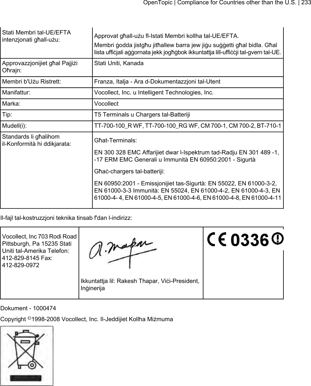 Approvat għall-użu fl-Istati Membri kollha tal-UE/EFTA.Stati Membri tal-UE/EFTAintenzjonati għall-użu: Membri ġodda jistgħu jitħallew barra jew jiġu suġġetti għal bidla. Għallista uffiċjali aġġornata jekk jogħġbok ikkuntattja lill-uffiċċji tal-gvern tal-UE.Stati Uniti, KanadaApprovazzjonijiet għal PajjiżiOħrajn:Franza, Italja - Ara d-Dokumentazzjoni tal-UtentMembri b&apos;Użu Ristrett:Vocollect, Inc. u Intelligent Technologies, Inc.Manifattur:VocollectMarka:T5 Terminals u Chargers tal-BatterijiTip:TT-700-100_R WF, TT-700-100_RG WF, CM 700-1, CM 700-2, BT-710-1Mudell(i):Għat-Terminals:Standards li għalihomil-Konformità hi ddikjarata:EN 300 328 EMC Affarijiet dwar l-Ispektrum tad-Radju EN 301 489 -1,-17 ERM EMC Ġenerali u Immunità EN 60950:2001 - SigurtàGħaċ-chargers tal-batteriji:EN 60950:2001 - Emissjonijiet tas-Sigurtà: EN 55022, EN 61000-3-2,EN 61000-3-3 Immunità: EN 55024, EN 61000-4-2, EN 61000-4-3, EN61000-4- 4, EN 61000-4-5, EN 61000-4-6, EN 61000-4-8, EN 61000-4-11Il-fajl tal-kostruzzjoni teknika tinsab f&apos;dan l-indirizz:Vocollect, Inc 703 Rodi RoadPittsburgh, Pa 15235 StatiUniti tal-Amerika Telefon:412-829-8145 Fax:412-829-0972Ikkuntattja lil: Rakesh Thapar, Viċi-President,InġinerijaDokument - 1000474Copyright ©1998-2008 Vocollect, Inc. Il-Jeddijiet Kollha MiżmumaOpenTopic | Compliance for Countries other than the U.S. | 233