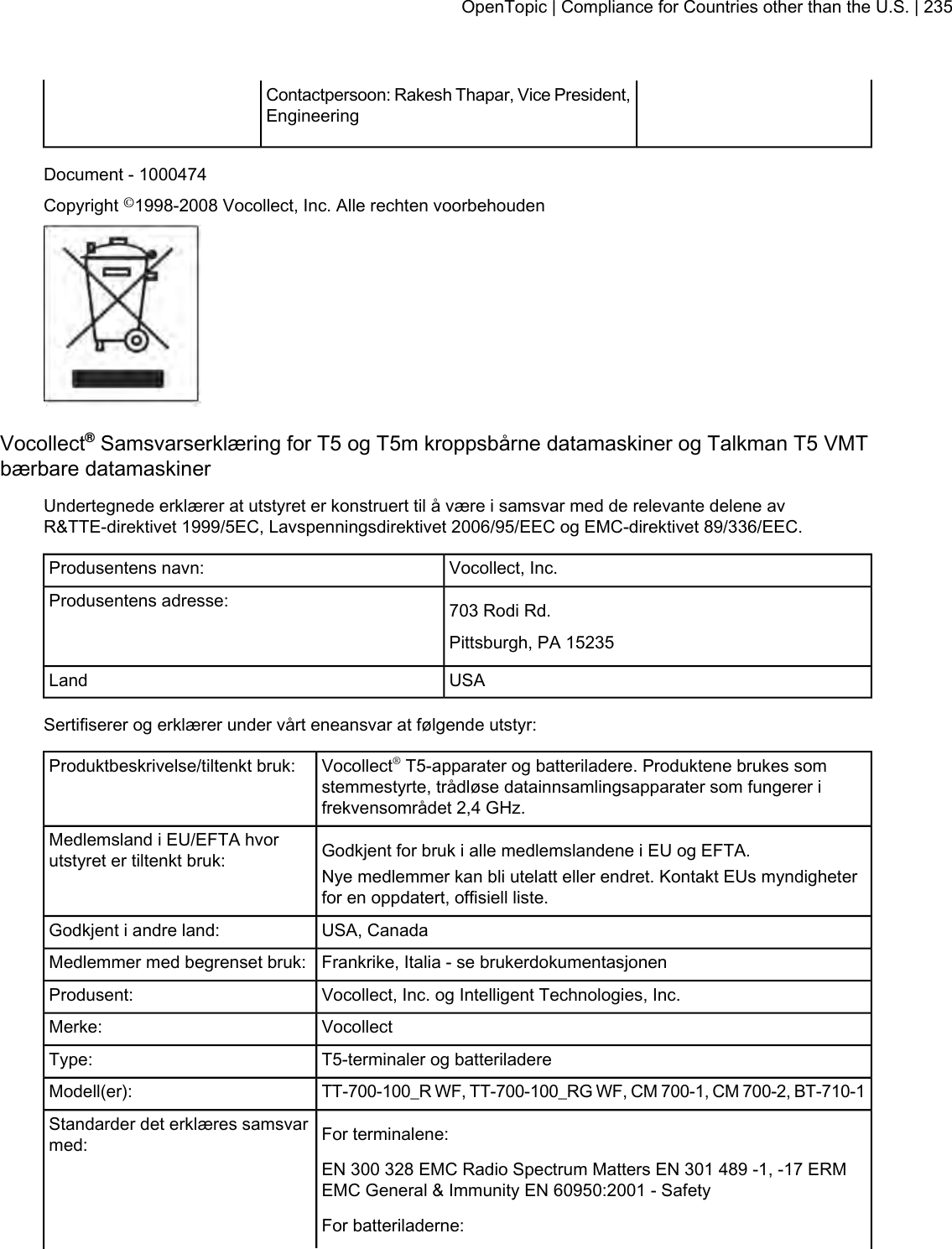 Contactpersoon: Rakesh Thapar, Vice President,EngineeringDocument - 1000474Copyright ©1998-2008 Vocollect, Inc. Alle rechten voorbehoudenVocollect®Samsvarserklæring for T5 og T5m kroppsbårne datamaskiner og Talkman T5 VMTbærbare datamaskinerUndertegnede erklærer at utstyret er konstruert til å være i samsvar med de relevante delene avR&amp;TTE-direktivet 1999/5EC, Lavspenningsdirektivet 2006/95/EEC og EMC-direktivet 89/336/EEC.Vocollect, Inc.Produsentens navn:703 Rodi Rd.Produsentens adresse:Pittsburgh, PA 15235USALandSertifiserer og erklærer under vårt eneansvar at følgende utstyr:Vocollect®T5-apparater og batteriladere. Produktene brukes somstemmestyrte, trådløse datainnsamlingsapparater som fungerer ifrekvensområdet 2,4 GHz.Produktbeskrivelse/tiltenkt bruk:Godkjent for bruk i alle medlemslandene i EU og EFTA.Medlemsland i EU/EFTA hvorutstyret er tiltenkt bruk: Nye medlemmer kan bli utelatt eller endret. Kontakt EUs myndigheterfor en oppdatert, offisiell liste.USA, CanadaGodkjent i andre land:Frankrike, Italia - se brukerdokumentasjonenMedlemmer med begrenset bruk:Vocollect, Inc. og Intelligent Technologies, Inc.Produsent:VocollectMerke:T5-terminaler og batteriladereType:TT-700-100_R WF, TT-700-100_RG WF, CM 700-1, CM 700-2, BT-710-1Modell(er):For terminalene:Standarder det erklæres samsvarmed:EN 300 328 EMC Radio Spectrum Matters EN 301 489 -1, -17 ERMEMC General &amp; Immunity EN 60950:2001 - SafetyFor batteriladerne:OpenTopic | Compliance for Countries other than the U.S. | 235