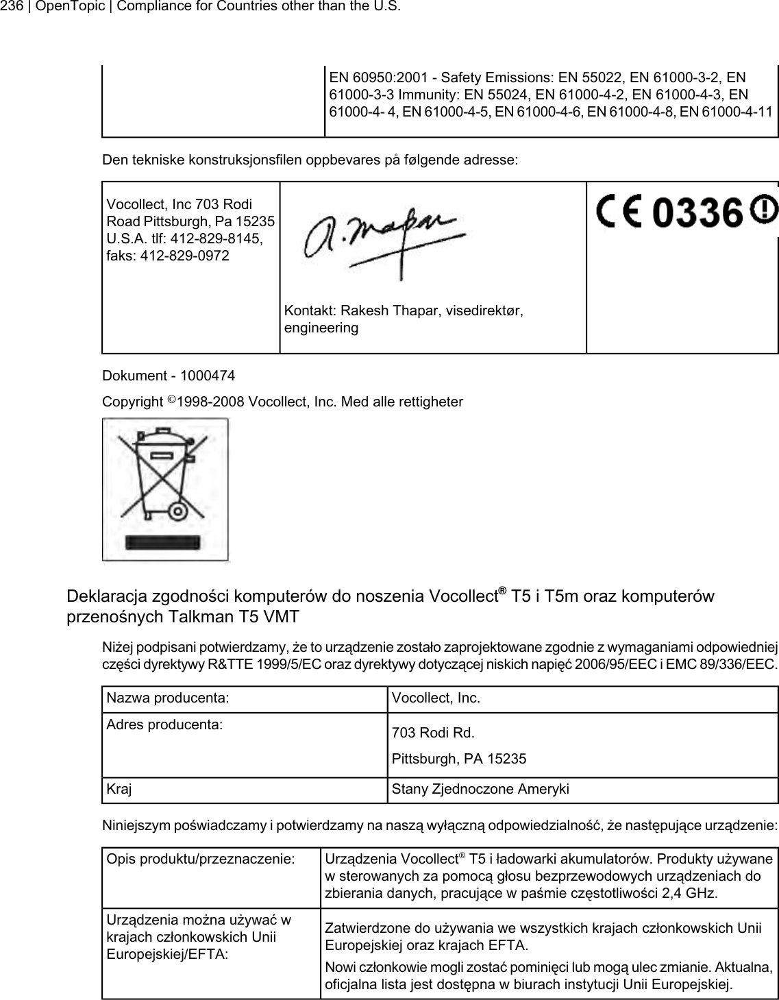 EN 60950:2001 - Safety Emissions: EN 55022, EN 61000-3-2, EN61000-3-3 Immunity: EN 55024, EN 61000-4-2, EN 61000-4-3, EN61000-4- 4, EN 61000-4-5, EN 61000-4-6, EN 61000-4-8, EN 61000-4-11Den tekniske konstruksjonsfilen oppbevares på følgende adresse:Vocollect, Inc 703 RodiRoad Pittsburgh, Pa 15235U.S.A. tlf: 412-829-8145,faks: 412-829-0972Kontakt: Rakesh Thapar, visedirektør,engineeringDokument - 1000474Copyright ©1998-2008 Vocollect, Inc. Med alle rettigheterDeklaracja zgodności komputerów do noszenia Vocollect®T5 i T5m oraz komputerówprzenośnych Talkman T5 VMTNiżej podpisani potwierdzamy, że to urządzenie zostało zaprojektowane zgodnie z wymaganiami odpowiedniejczęści dyrektywy R&amp;TTE 1999/5/EC oraz dyrektywy dotyczącej niskich napięć 2006/95/EEC i EMC 89/336/EEC.Vocollect, Inc.Nazwa producenta:703 Rodi Rd.Adres producenta:Pittsburgh, PA 15235Stany Zjednoczone AmerykiKrajNiniejszym poświadczamy i potwierdzamy na naszą wyłączną odpowiedzialność, że następujące urządzenie:Urządzenia Vocollect®T5 i ładowarki akumulatorów. Produkty używanew sterowanych za pomocą głosu bezprzewodowych urządzeniach dozbierania danych, pracujące w paśmie częstotliwości 2,4 GHz.Opis produktu/przeznaczenie:Zatwierdzone do używania we wszystkich krajach członkowskich UniiEuropejskiej oraz krajach EFTA.Urządzenia można używać wkrajach członkowskich UniiEuropejskiej/EFTA: Nowi członkowie mogli zostać pominięci lub mogą ulec zmianie. Aktualna,oficjalna lista jest dostępna w biurach instytucji Unii Europejskiej.236 | OpenTopic | Compliance for Countries other than the U.S.
