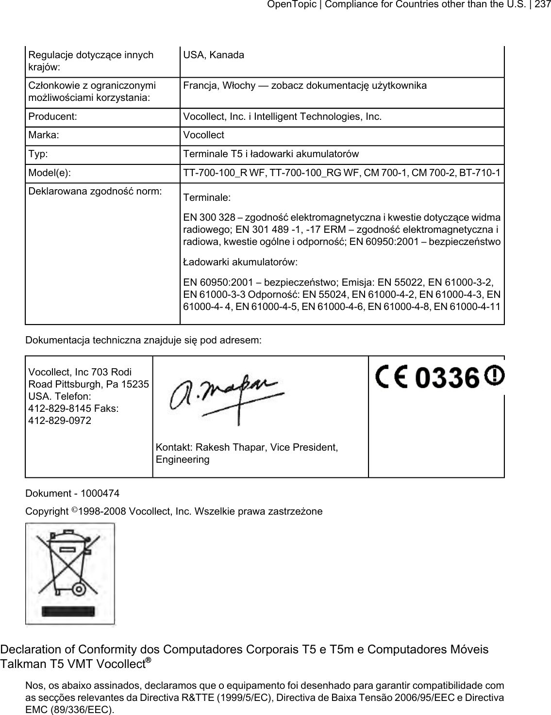 USA, KanadaRegulacje dotyczące innychkrajów:Francja, Włochy — zobacz dokumentację użytkownikaCzłonkowie z ograniczonymimożliwościami korzystania:Vocollect, Inc. i Intelligent Technologies, Inc.Producent:VocollectMarka:Terminale T5 i ładowarki akumulatorówTyp:TT-700-100_R WF, TT-700-100_RG WF, CM 700-1, CM 700-2, BT-710-1Model(e):Terminale:Deklarowana zgodność norm:EN 300 328 – zgodność elektromagnetyczna i kwestie dotyczące widmaradiowego; EN 301 489 -1, -17 ERM – zgodność elektromagnetyczna iradiowa, kwestie ogólne i odporność; EN 60950:2001 – bezpieczeństwoŁadowarki akumulatorów:EN 60950:2001 – bezpieczeństwo; Emisja: EN 55022, EN 61000-3-2,EN 61000-3-3 Odporność: EN 55024, EN 61000-4-2, EN 61000-4-3, EN61000-4- 4, EN 61000-4-5, EN 61000-4-6, EN 61000-4-8, EN 61000-4-11Dokumentacja techniczna znajduje się pod adresem:Vocollect, Inc 703 RodiRoad Pittsburgh, Pa 15235USA. Telefon:412-829-8145 Faks:412-829-0972Kontakt: Rakesh Thapar, Vice President,EngineeringDokument - 1000474Copyright ©1998-2008 Vocollect, Inc. Wszelkie prawa zastrzeżoneDeclaration of Conformity dos Computadores Corporais T5 e T5m e Computadores MóveisTalkman T5 VMT Vocollect®Nos, os abaixo assinados, declaramos que o equipamento foi desenhado para garantir compatibilidade comas secções relevantes da Directiva R&amp;TTE (1999/5/EC), Directiva de Baixa Tensão 2006/95/EEC e DirectivaEMC (89/336/EEC).OpenTopic | Compliance for Countries other than the U.S. | 237