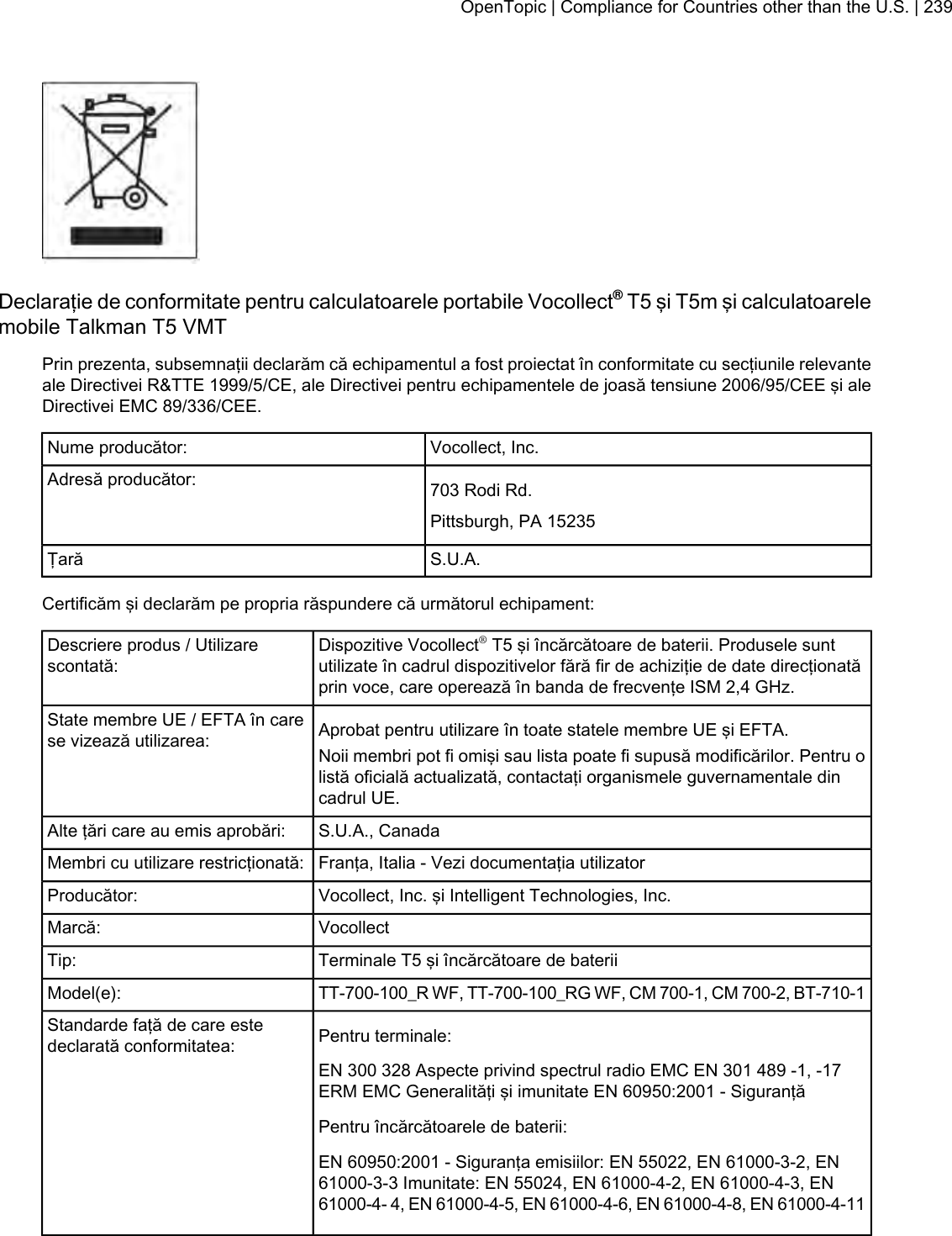 Declaraţie de conformitate pentru calculatoarele portabile Vocollect®T5 şi T5m şi calculatoarelemobile Talkman T5 VMTPrin prezenta, subsemnaţii declarăm că echipamentul a fost proiectat în conformitate cu secţiunile relevanteale Directivei R&amp;TTE 1999/5/CE, ale Directivei pentru echipamentele de joasă tensiune 2006/95/CEE şi aleDirectivei EMC 89/336/CEE.Vocollect, Inc.Nume producător:703 Rodi Rd.Adresă producător:Pittsburgh, PA 15235S.U.A.ŢarăCertificăm şi declarăm pe propria răspundere că următorul echipament:Dispozitive Vocollect®T5 şi încărcătoare de baterii. Produsele suntutilizate în cadrul dispozitivelor fără fir de achiziţie de date direcţionatăprin voce, care operează în banda de frecvenţe ISM 2,4 GHz.Descriere produs / Utilizarescontată:Aprobat pentru utilizare în toate statele membre UE şi EFTA.State membre UE / EFTA în carese vizează utilizarea: Noii membri pot fi omişi sau lista poate fi supusă modificărilor. Pentru olistă oficială actualizată, contactaţi organismele guvernamentale dincadrul UE.S.U.A., CanadaAlte ţări care au emis aprobări:Franţa, Italia - Vezi documentaţia utilizatorMembri cu utilizare restricţionată:Vocollect, Inc. şi Intelligent Technologies, Inc.Producător:VocollectMarcă:Terminale T5 şi încărcătoare de bateriiTip:TT-700-100_R WF, TT-700-100_RG WF, CM 700-1, CM 700-2, BT-710-1Model(e):Pentru terminale:Standarde faţă de care estedeclarată conformitatea:EN 300 328 Aspecte privind spectrul radio EMC EN 301 489 -1, -17ERM EMC Generalităţi şi imunitate EN 60950:2001 - SiguranţăPentru încărcătoarele de baterii:EN 60950:2001 - Siguranţa emisiilor: EN 55022, EN 61000-3-2, EN61000-3-3 Imunitate: EN 55024, EN 61000-4-2, EN 61000-4-3, EN61000-4- 4, EN 61000-4-5, EN 61000-4-6, EN 61000-4-8, EN 61000-4-11OpenTopic | Compliance for Countries other than the U.S. | 239