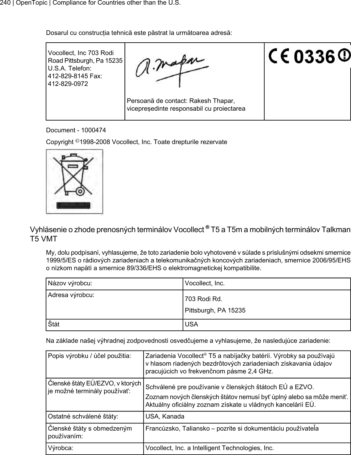 Dosarul cu construcţia tehnică este păstrat la următoarea adresă:Vocollect, Inc 703 RodiRoad Pittsburgh, Pa 15235U.S.A. Telefon:412-829-8145 Fax:412-829-0972Persoană de contact: Rakesh Thapar,vicepreşedinte responsabil cu proiectareaDocument - 1000474Copyright ©1998-2008 Vocollect, Inc. Toate drepturile rezervateVyhlásenie o zhode prenosných terminálov Vocollect ®T5 a T5m a mobilných terminálov TalkmanT5 VMTMy, dolu podpísaní, vyhlasujeme, že toto zariadenie bolo vyhotovené v súlade s príslušnými odsekmi smernice1999/5/ES o rádiových zariadeniach a telekomunikačných koncových zariadeniach, smernice 2006/95/EHSo nízkom napätí a smernice 89/336/EHS o elektromagnetickej kompatibilite.Vocollect, Inc.Názov výrobcu:703 Rodi Rd.Adresa výrobcu:Pittsburgh, PA 15235USAŠtátNa základe našej výhradnej zodpovednosti osvedčujeme a vyhlasujeme, že nasledujúce zariadenie:Zariadenia Vocollect®T5 a nabíjačky batérií. Výrobky sa používajúv hlasom riadených bezdrôtových zariadeniach získavania údajovpracujúcich vo frekvenčnom pásme 2,4 GHz.Popis výrobku / účel použitia:Schválené pre používanie v členských štátoch EÚ a EZVO.Členské štáty EÚ/EZVO, v ktorýchje možné terminály používať: Zoznam nových členských štátov nemusí byť úplný alebo sa môže meniť.Aktuálny oficiálny zoznam získate u vládnych kancelárií EÚ.USA, KanadaOstatné schválené štáty:Francúzsko, Taliansko – pozrite si dokumentáciu používateľaČlenské štáty s obmedzenýmpoužívaním:Vocollect, Inc. a Intelligent Technologies, Inc.Výrobca:240 | OpenTopic | Compliance for Countries other than the U.S.