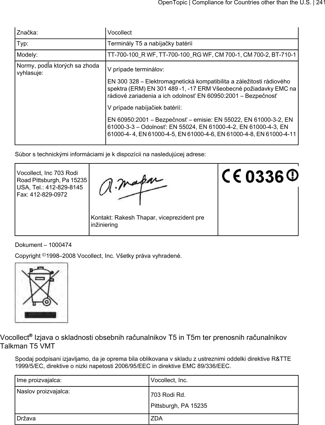 VocollectZnačka:Terminály T5 a nabíjačky batériíTyp:TT-700-100_R WF, TT-700-100_RG WF, CM 700-1, CM 700-2, BT-710-1Modely:V prípade terminálov:Normy, podľa ktorých sa zhodavyhlasuje:EN 300 328 – Elektromagnetická kompatibilita a záležitosti rádiovéhospektra (ERM) EN 301 489 -1, -17 ERM Všeobecné požiadavky EMC narádiové zariadenia a ich odolnosť EN 60950:2001 – BezpečnosťV prípade nabíjačiek batérií:EN 60950:2001 – Bezpečnosť – emisie: EN 55022, EN 61000-3-2, EN61000-3-3 – Odolnosť: EN 55024, EN 61000-4-2, EN 61000-4-3, EN61000-4- 4, EN 61000-4-5, EN 61000-4-6, EN 61000-4-8, EN 61000-4-11Súbor s technickými informáciami je k dispozícii na nasledujúcej adrese:Vocollect, Inc 703 RodiRoad Pittsburgh, Pa 15235USA, Tel.: 412-829-8145Fax: 412-829-0972Kontakt: Rakesh Thapar, viceprezident preinžinieringDokument – 1000474Copyright ©1998–2008 Vocollect, Inc. Všetky práva vyhradené.Vocollect®Izjava o skladnosti obsebnih računalnikov T5 in T5m ter prenosnih računalnikovTalkman T5 VMTSpodaj podpisani izjavljamo, da je oprema bila oblikovana v skladu z ustreznimi oddelki direktive R&amp;TTE1999/5/EC, direktive o nizki napetosti 2006/95/EEC in direktive EMC 89/336/EEC.Vocollect, Inc.Ime proizvajalca:703 Rodi Rd.Naslov proizvajalca:Pittsburgh, PA 15235ZDADržavaOpenTopic | Compliance for Countries other than the U.S. | 241