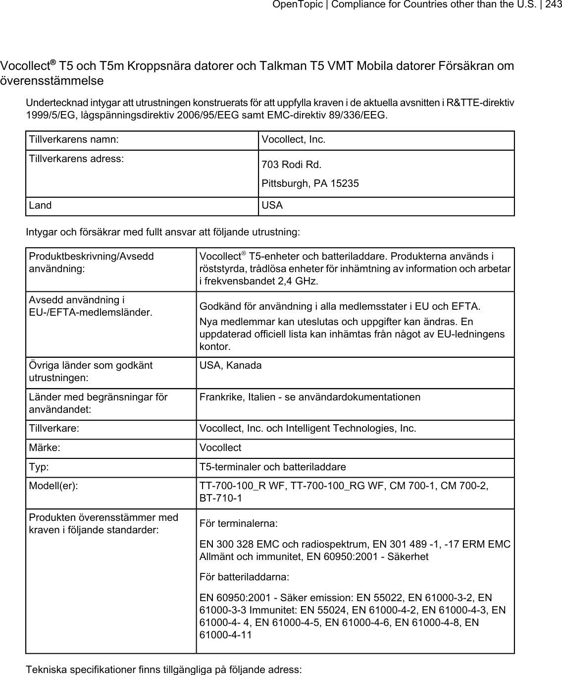 Vocollect®T5 och T5m Kroppsnära datorer och Talkman T5 VMT Mobila datorer Försäkran omöverensstämmelseUndertecknad intygar att utrustningen konstruerats för att uppfylla kraven i de aktuella avsnitten i R&amp;TTE-direktiv1999/5/EG, lågspänningsdirektiv 2006/95/EEG samt EMC-direktiv 89/336/EEG.Vocollect, Inc.Tillverkarens namn:703 Rodi Rd.Tillverkarens adress:Pittsburgh, PA 15235USALandIntygar och försäkrar med fullt ansvar att följande utrustning:Vocollect®T5-enheter och batteriladdare. Produkterna används iröststyrda, trådlösa enheter för inhämtning av information och arbetari frekvensbandet 2,4 GHz.Produktbeskrivning/Avseddanvändning:Godkänd för användning i alla medlemsstater i EU och EFTA.Avsedd användning iEU-/EFTA-medlemsländer. Nya medlemmar kan uteslutas och uppgifter kan ändras. Enuppdaterad officiell lista kan inhämtas från något av EU-ledningenskontor.USA, KanadaÖvriga länder som godkäntutrustningen:Frankrike, Italien - se användardokumentationenLänder med begränsningar föranvändandet:Vocollect, Inc. och Intelligent Technologies, Inc.Tillverkare:VocollectMärke:T5-terminaler och batteriladdareTyp:TT-700-100_R WF, TT-700-100_RG WF, CM 700-1, CM 700-2,BT-710-1Modell(er):För terminalerna:Produkten överensstämmer medkraven i följande standarder:EN 300 328 EMC och radiospektrum, EN 301 489 -1, -17 ERM EMCAllmänt och immunitet, EN 60950:2001 - SäkerhetFör batteriladdarna:EN 60950:2001 - Säker emission: EN 55022, EN 61000-3-2, EN61000-3-3 Immunitet: EN 55024, EN 61000-4-2, EN 61000-4-3, EN61000-4- 4, EN 61000-4-5, EN 61000-4-6, EN 61000-4-8, EN61000-4-11Tekniska specifikationer finns tillgängliga på följande adress:OpenTopic | Compliance for Countries other than the U.S. | 243