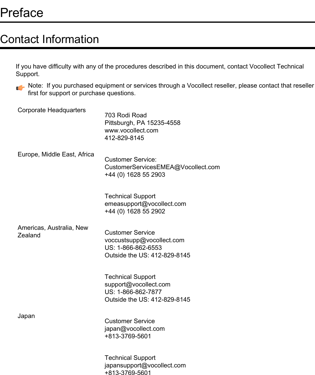 PrefaceContact InformationIf you have difficulty with any of the procedures described in this document, contact Vocollect TechnicalSupport.Note: If you purchased equipment or services through a Vocollect reseller, please contact that resellerfirst for support or purchase questions.703 Rodi RoadPittsburgh, PA 15235-4558Corporate Headquarterswww.vocollect.com412-829-8145Customer Service:CustomerServicesEMEA@Vocollect.com+44 (0) 1628 55 2903Europe, Middle East, AfricaTechnical Supportemeasupport@vocollect.com+44 (0) 1628 55 2902Customer Servicevoccustsupp@vocollect.comAmericas, Australia, NewZealandUS: 1-866-862-6553Outside the US: 412-829-8145Technical Supportsupport@vocollect.comUS: 1-866-862-7877Outside the US: 412-829-8145Customer Servicejapan@vocollect.com+813-3769-5601JapanTechnical Supportjapansupport@vocollect.com+813-3769-5601