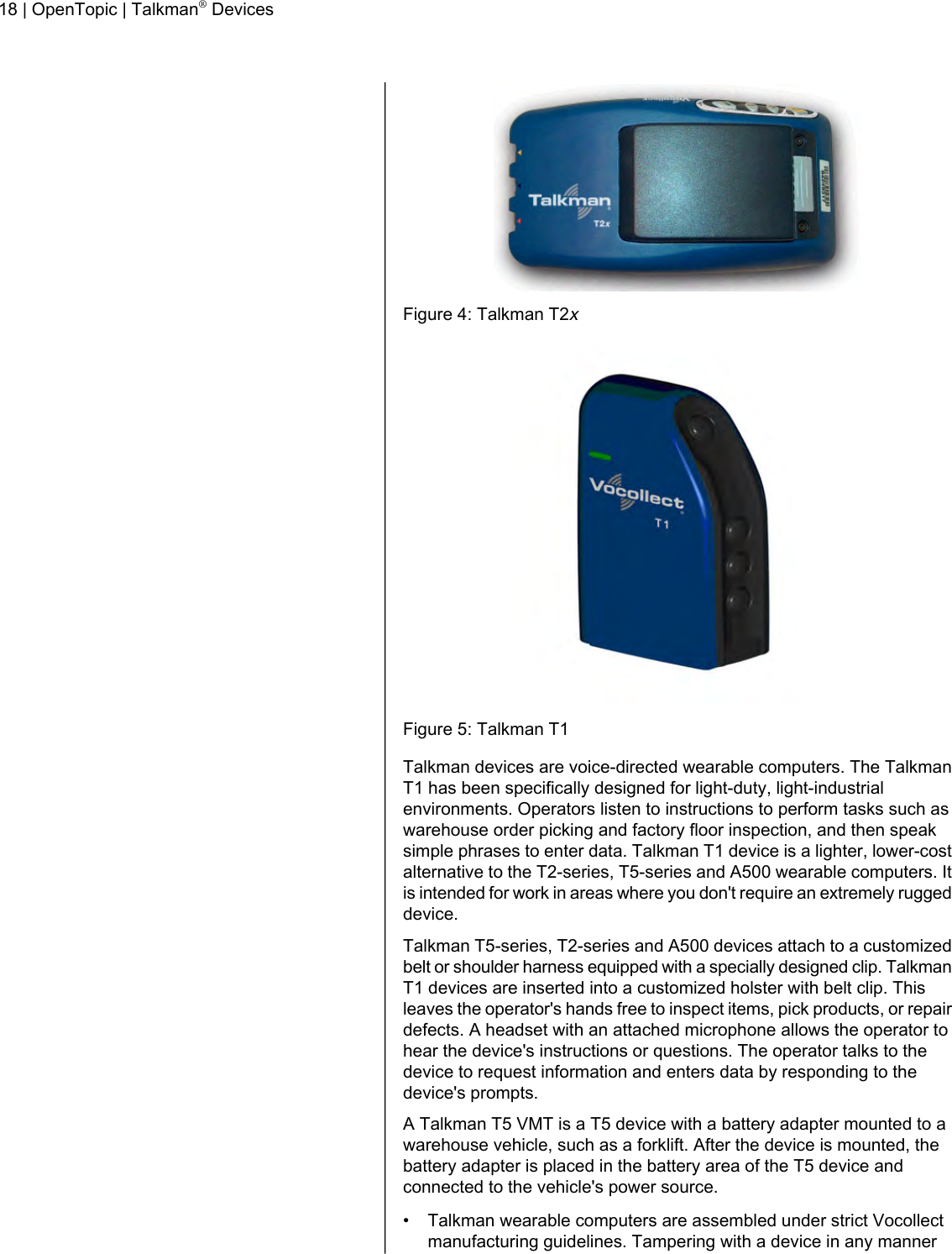 Figure 4: Talkman T2xFigure 5: Talkman T1Talkman devices are voice-directed wearable computers. The TalkmanT1 has been specifically designed for light-duty, light-industrialenvironments. Operators listen to instructions to perform tasks such aswarehouse order picking and factory floor inspection, and then speaksimple phrases to enter data. Talkman T1 device is a lighter, lower-costalternative to the T2-series, T5-series and A500 wearable computers. Itis intended for work in areas where you don&apos;t require an extremely ruggeddevice.Talkman T5-series, T2-series and A500 devices attach to a customizedbelt or shoulder harness equipped with a specially designed clip. TalkmanT1 devices are inserted into a customized holster with belt clip. Thisleaves the operator&apos;s hands free to inspect items, pick products, or repairdefects. A headset with an attached microphone allows the operator tohear the device&apos;s instructions or questions. The operator talks to thedevice to request information and enters data by responding to thedevice&apos;s prompts.A Talkman T5 VMT is a T5 device with a battery adapter mounted to awarehouse vehicle, such as a forklift. After the device is mounted, thebattery adapter is placed in the battery area of the T5 device andconnected to the vehicle&apos;s power source.• Talkman wearable computers are assembled under strict Vocollectmanufacturing guidelines. Tampering with a device in any manner18 | OpenTopic | Talkman®Devices