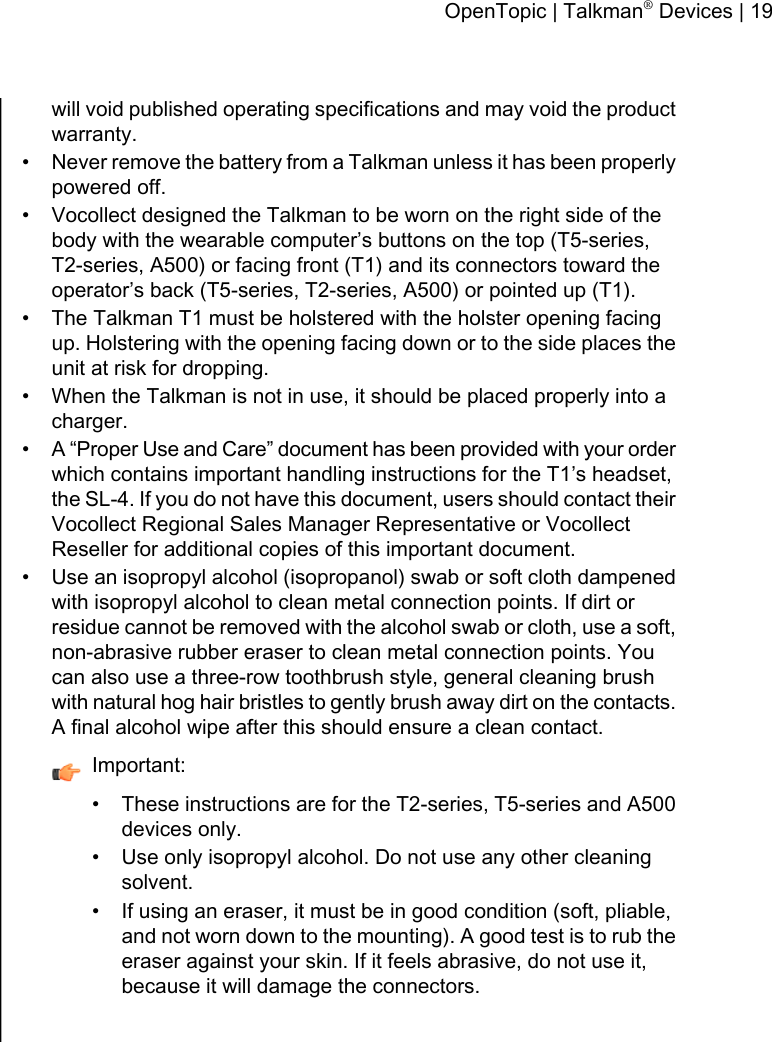 will void published operating specifications and may void the productwarranty.• Never remove the battery from a Talkman unless it has been properlypowered off.• Vocollect designed the Talkman to be worn on the right side of thebody with the wearable computer’s buttons on the top (T5-series,T2-series, A500) or facing front (T1) and its connectors toward theoperator’s back (T5-series, T2-series, A500) or pointed up (T1).• The Talkman T1 must be holstered with the holster opening facingup. Holstering with the opening facing down or to the side places theunit at risk for dropping.• When the Talkman is not in use, it should be placed properly into acharger.•A “Proper Use and Care” document has been provided with your orderwhich contains important handling instructions for the T1’s headset,the SL-4. If you do not have this document, users should contact theirVocollect Regional Sales Manager Representative or VocollectReseller for additional copies of this important document.• Use an isopropyl alcohol (isopropanol) swab or soft cloth dampenedwith isopropyl alcohol to clean metal connection points. If dirt orresidue cannot be removed with the alcohol swab or cloth, use a soft,non-abrasive rubber eraser to clean metal connection points. Youcan also use a three-row toothbrush style, general cleaning brushwith natural hog hair bristles to gently brush away dirt on the contacts.A final alcohol wipe after this should ensure a clean contact.Important:• These instructions are for the T2-series, T5-series and A500devices only.• Use only isopropyl alcohol. Do not use any other cleaningsolvent.• If using an eraser, it must be in good condition (soft, pliable,and not worn down to the mounting). A good test is to rub theeraser against your skin. If it feels abrasive, do not use it,because it will damage the connectors.OpenTopic | Talkman®Devices | 19
