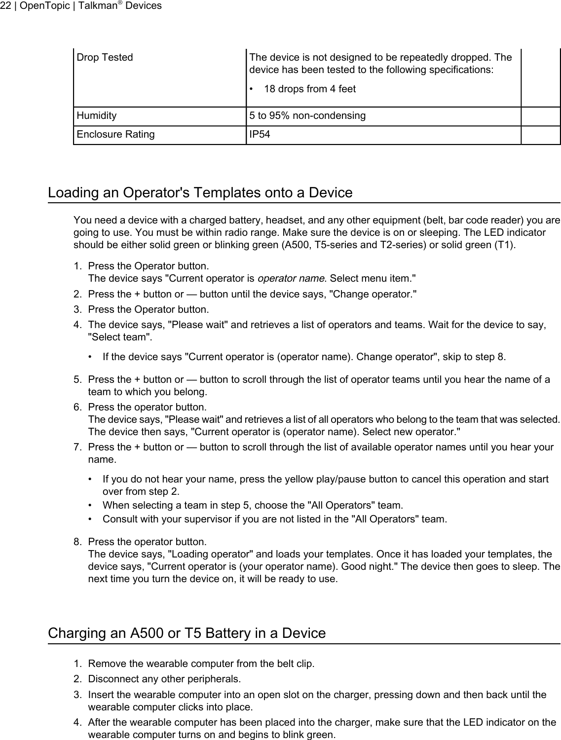 The device is not designed to be repeatedly dropped. Thedevice has been tested to the following specifications:Drop Tested• 18 drops from 4 feet5 to 95% non-condensingHumidityIP54Enclosure RatingLoading an Operator&apos;s Templates onto a DeviceYou need a device with a charged battery, headset, and any other equipment (belt, bar code reader) you aregoing to use. You must be within radio range. Make sure the device is on or sleeping. The LED indicatorshould be either solid green or blinking green (A500, T5-series and T2-series) or solid green (T1).1. Press the Operator button.The device says &quot;Current operator isoperator name. Select menu item.&quot;2. Press the + button or — button until the device says, &quot;Change operator.&quot;3. Press the Operator button.4. The device says, &quot;Please wait&quot; and retrieves a list of operators and teams. Wait for the device to say,&quot;Select team&quot;.• If the device says &quot;Current operator is (operator name). Change operator&quot;, skip to step 8.5. Press the + button or — button to scroll through the list of operator teams until you hear the name of ateam to which you belong.6. Press the operator button.The device says, &quot;Please wait&quot; and retrieves a list of all operators who belong to the team that was selected.The device then says, &quot;Current operator is (operator name). Select new operator.&quot;7. Press the + button or — button to scroll through the list of available operator names until you hear yourname.• If you do not hear your name, press the yellow play/pause button to cancel this operation and startover from step 2.• When selecting a team in step 5, choose the &quot;All Operators&quot; team.• Consult with your supervisor if you are not listed in the &quot;All Operators&quot; team.8. Press the operator button.The device says, &quot;Loading operator&quot; and loads your templates. Once it has loaded your templates, thedevice says, &quot;Current operator is (your operator name). Good night.&quot; The device then goes to sleep. Thenext time you turn the device on, it will be ready to use.Charging an A500 or T5 Battery in a Device1. Remove the wearable computer from the belt clip.2. Disconnect any other peripherals.3. Insert the wearable computer into an open slot on the charger, pressing down and then back until thewearable computer clicks into place.4. After the wearable computer has been placed into the charger, make sure that the LED indicator on thewearable computer turns on and begins to blink green.22 | OpenTopic | Talkman®Devices