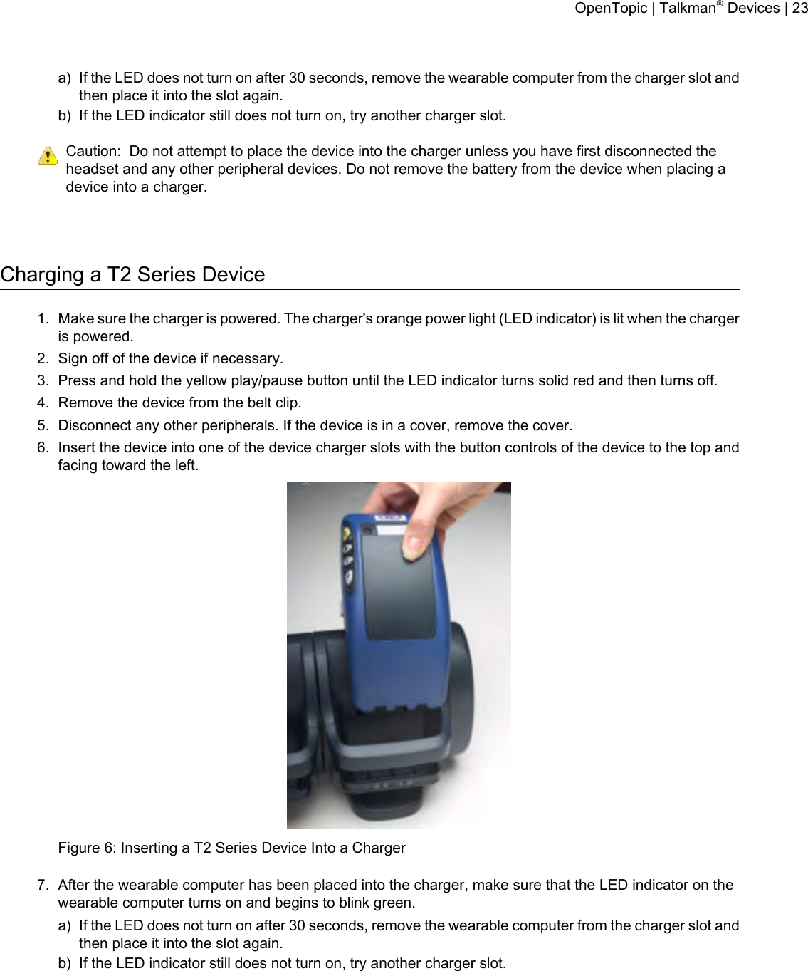 a) If the LED does not turn on after 30 seconds, remove the wearable computer from the charger slot andthen place it into the slot again.b) If the LED indicator still does not turn on, try another charger slot.Caution: Do not attempt to place the device into the charger unless you have first disconnected theheadset and any other peripheral devices. Do not remove the battery from the device when placing adevice into a charger.Charging a T2 Series Device1. Make sure the charger is powered. The charger&apos;s orange power light (LED indicator) is lit when the chargeris powered.2. Sign off of the device if necessary.3. Press and hold the yellow play/pause button until the LED indicator turns solid red and then turns off.4. Remove the device from the belt clip.5. Disconnect any other peripherals. If the device is in a cover, remove the cover.6. Insert the device into one of the device charger slots with the button controls of the device to the top andfacing toward the left.Figure 6: Inserting a T2 Series Device Into a Charger7. After the wearable computer has been placed into the charger, make sure that the LED indicator on thewearable computer turns on and begins to blink green.a) If the LED does not turn on after 30 seconds, remove the wearable computer from the charger slot andthen place it into the slot again.b) If the LED indicator still does not turn on, try another charger slot.OpenTopic | Talkman®Devices | 23