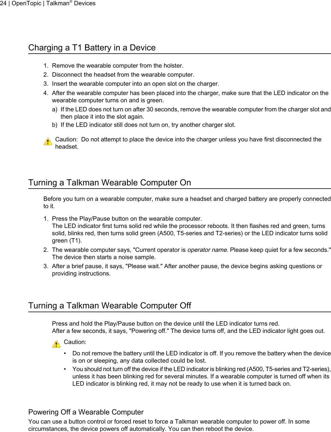 Charging a T1 Battery in a Device1. Remove the wearable computer from the holster.2. Disconnect the headset from the wearable computer.3. Insert the wearable computer into an open slot on the charger.4. After the wearable computer has been placed into the charger, make sure that the LED indicator on thewearable computer turns on and is green.a) If the LED does not turn on after 30 seconds, remove the wearable computer from the charger slot andthen place it into the slot again.b) If the LED indicator still does not turn on, try another charger slot.Caution: Do not attempt to place the device into the charger unless you have first disconnected theheadset.Turning a Talkman Wearable Computer OnBefore you turn on a wearable computer, make sure a headset and charged battery are properly connectedto it.1. Press the Play/Pause button on the wearable computer.The LED indicator first turns solid red while the processor reboots. It then flashes red and green, turnssolid, blinks red, then turns solid green (A500, T5-series and T2-series) or the LED indicator turns solidgreen (T1).2. The wearable computer says, &quot;Current operator isoperator name. Please keep quiet for a few seconds.&quot;The device then starts a noise sample.3. After a brief pause, it says, &quot;Please wait.&quot; After another pause, the device begins asking questions orproviding instructions.Turning a Talkman Wearable Computer OffPress and hold the Play/Pause button on the device until the LED indicator turns red.After a few seconds, it says, &quot;Powering off.&quot; The device turns off, and the LED indicator light goes out.Caution:• Do not remove the battery until the LED indicator is off. If you remove the battery when the deviceis on or sleeping, any data collected could be lost.•You should not turn off the device if the LED indicator is blinking red (A500, T5-series and T2-series),unless it has been blinking red for several minutes. If a wearable computer is turned off when itsLED indicator is blinking red, it may not be ready to use when it is turned back on.Powering Off a Wearable ComputerYou can use a button control or forced reset to force a Talkman wearable computer to power off. In somecircumstances, the device powers off automatically. You can then reboot the device.24 | OpenTopic | Talkman®Devices